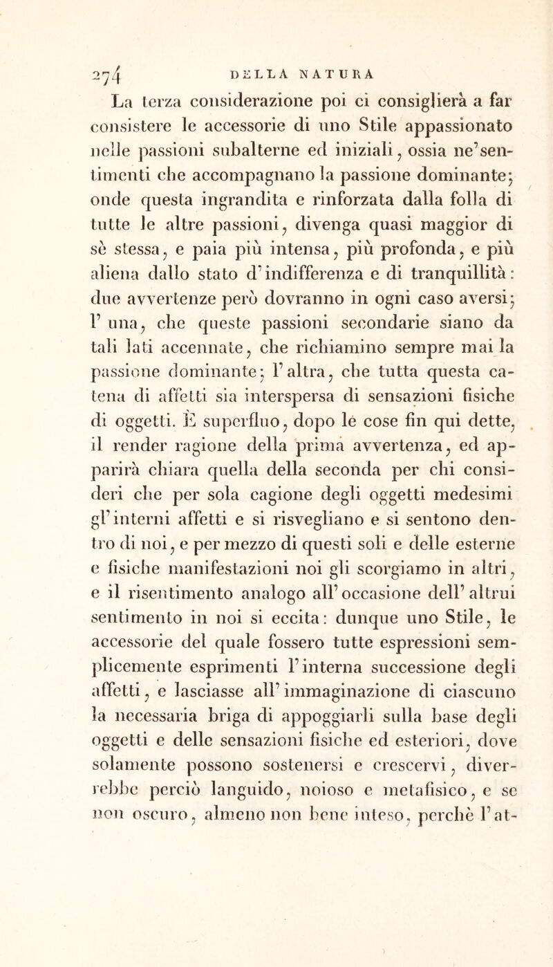 La terza considerazione poi ci consiglierà a far consistere le accessorie di uno Stile appassionato nelle passioni subalterne ed iniziali ^ ossia ne’sen- timenti che accompagnano la passione dominantej onde questa ingrandita e rinforzata dalla folla di tutte le altre passioni^ divenga quasi maggior di se stessaj e paia più intensa, più profonda, e più aliena dallo stato d’indifferenza e di tranquillità: due avvertenze pero dovranno in ogni caso aversi j 1’ una, che queste passioni secondarie siano da tali lati accennate, che richiamino sempre mai la passione dominante; l’altra, che tutta questa ca- tena di affetti sia interspersa di sensazioni fisiche di oggetti. È superfluo, dopo le cose fin qui dette, il render ragione della prima avvertenza, ed ap- parirà chiara quella della seconda per chi consi- deri che per sola cagione degli oggetti medesimi gl’interni affetti e si risvegliano e si sentono den- tro di noi, e per mezzo di questi soli e delle esterne e fisiche manifestazioni noi gli scorgiamo in altri, e il risentimento analogo all’ occasione dell’ altrui sentimento in noi si eccita: dunque uno Stile, le accessorie del quale fossero tutte espressioni sem- plicemente esprimenti l’interna successione degli affetti, e lasciasse all’ immaginazione di ciascuno la necessaria briga di appoggiarli sulla base degli oggetti e delle sensazioni fisiche ed esteriori, dove solamente possono sostenersi e crescervi, diver- rebbe perciò languido, noioso e metafìsico, e se non oscuro, almeno non bene inleso, perche l’at-