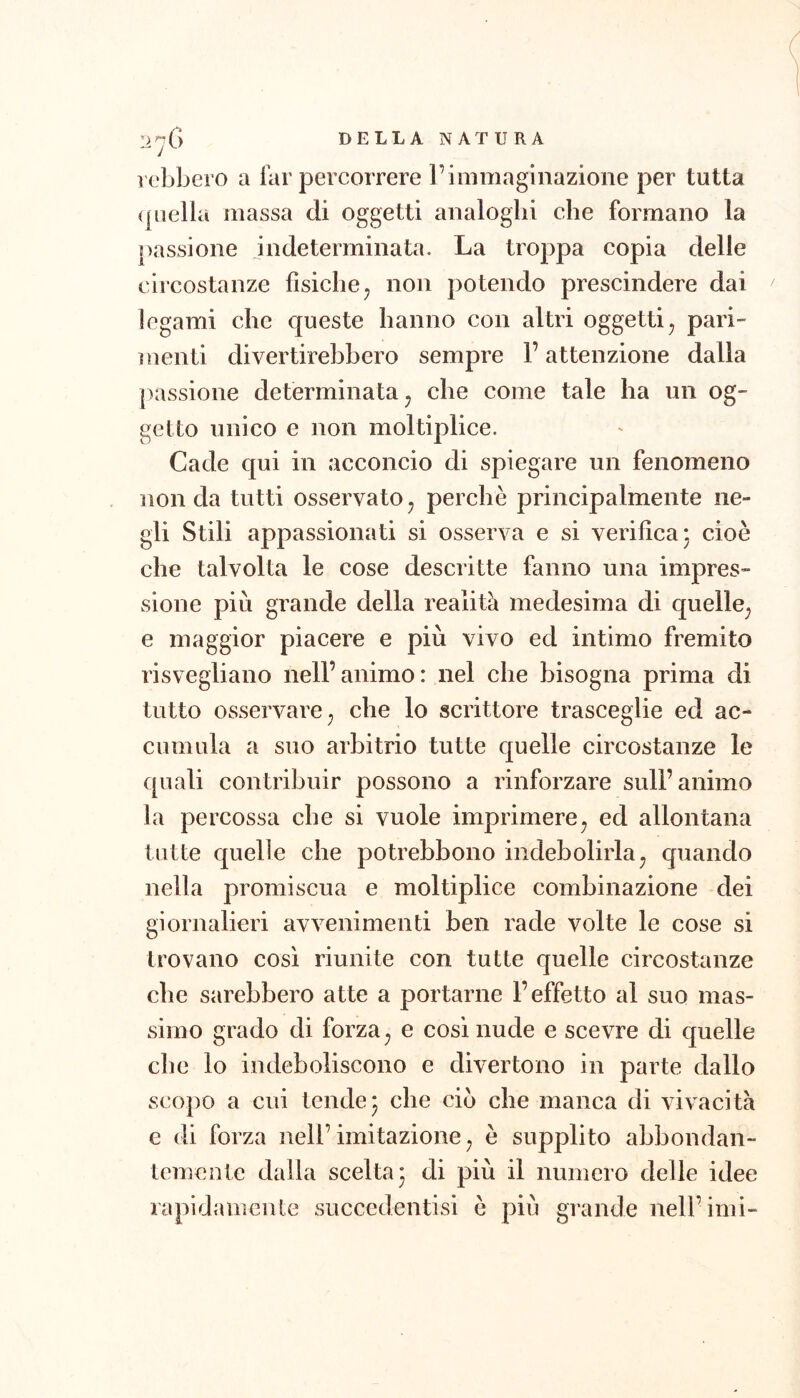 vebbero a far percorrere l’immaginazione per tutta (piella massa di oggetti analoghi che formano la passione indeterminata. La troppa copia delle circostanze fisiche ^ non potendo prescindere dai legami che queste hanno con altri oggetti^ pari- menti divertirebbero sempre l’attenzione dalla passione determinata, che come tale ha un og- getto unico e non moltiplice. Cade qui in acconcio di spiegare un fenomeno non da tutti osservato ^ perchè principalmente ne- gli Stili appassionati si osserva e si verifica* cioè che talvolta le cose descritte fanno una impres- sione più grande della realità medesima di quelle^ e maggior piacere e più vivo ed intimo fremito risvegliano nell’animo: nel che bisogna prima di tutto osservare ; che lo scrittore trasceglie ed ac- cumula a suo arbitrio tutte quelle circostanze le quali contribuir possono a rinforzare sull’animo la percossa che si vuole imprimere^ ed allontana tutte quelle che potrebbono indebolirla^ quando nella promiscua e moltiplice combinazione dei giornalieri avvenimenti ben rade volte le cose si trovano cosi riunite con tutte quelle circostanze che sarebbero atte a portarne l’effetto al suo mas- simo grado di forza ^ e cosi nude e scevre di quelle che lo indeboliscono e divertono in parte dallo scopo a cui tende* che ciò che manca di vivacità e di forza nell’imitazione ^ è supplito abbondan- temente dalla scelta 3 di più il numero delle idee rapidamente succedentisi è più grande nell’imi-