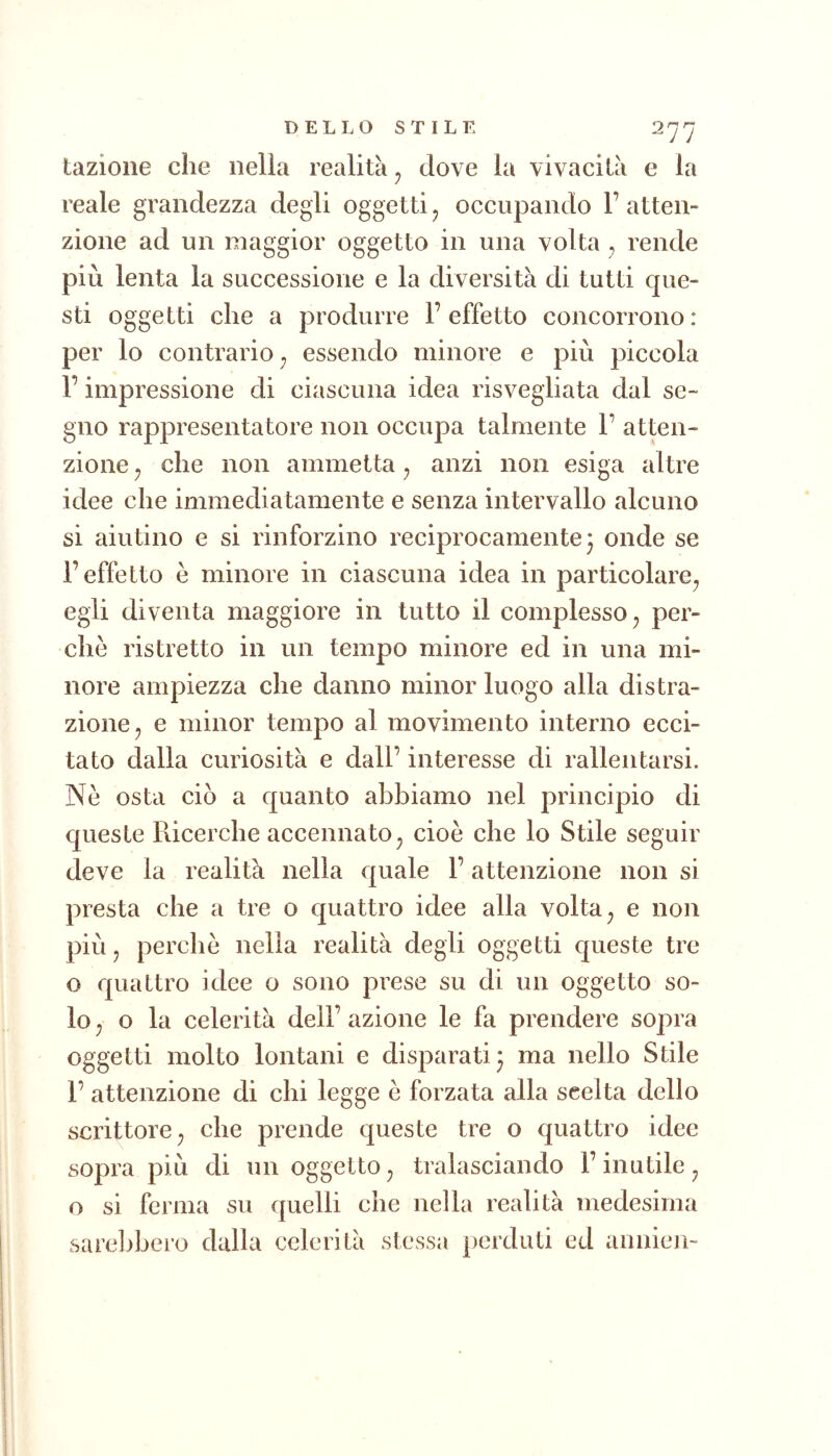 tazioiie che nella realità ^ dove la vivacità e la reale grandezza degli oggetti ^ occupando V atten- zione ad un maggior oggetto in una volta , rende più lenta la successione e la diversità di tutti que- sti oggetti che a produrre l’effetto concorrono: per lo contrario^ essendo minore e più piccola r impressione di ciascuna idea risvegliata dal se- gno rappresentatore non occupa talmente 1’ atten- zione j che non ammetta ^ anzi non esiga altre idee che immediatamente e senza intervallo alcuno si aiutino e si rinforzino reciprocamente 3 onde se r effetto è minore in ciascuna idea in particolare^ egli diventa maggiore in tutto il complesso per- chè ristretto in un tempo minore ed in una mi- nore ampiezza che danno minor luogo alla distra- zione ^ e minor tempo al movimento interno ecci- tato dalia curiosità e dall’ interesse di rallentarsi. Nè osta ciò a quanto abbiamo nel principio di queste Ricerche accennato^ cioè che lo Stile seguir deve la realità nella quale l’attenzione non si presta che a tre o quattro idee alla volta ^ e non più j perchè nella realità degli oggetti queste tre o quattro idee o sono prese su di un oggetto so- lo ^ o la celerità dell’ azione le fa prendere sopra oggetti molto lontani e disparati 3 ma nello Stile 1’ attenzione di chi legge è forzata alla scelta dello scrittore^ che prende queste tre o quattro idee sopra più di un oggetto ^ tralasciando l’inutile ^ o si ferma su quelli che nella realità medesima sarelibero dalla celerità stessa perduti ed annien-