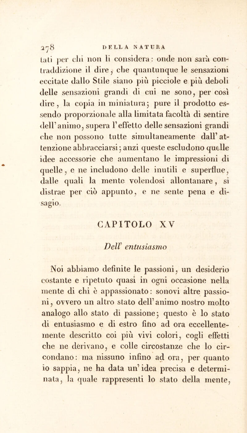 la LÌ per dii non li considera: onde non sarà con- traddizione il dire j che quantunque le sensazioni eccitate dallo Stile siano più picciole e più deboli delle sensazioni grandi di cui ne sono^ per così dire, la copia in miniaturaj pure il prodotto es- sendo proporzionale alla limitata facoltà di sentire dell’animo, supera l’effetto delle sensazioni grandi che non possono tutte simultaneamente dall’ at- tenzione abbracciarsi j anzi queste escludono quelle idee accessorie che aumentano le impressioni di quelle, e ne includono delie inutili e superflue, dalle quali la mente volendosi allontanare, si distrae per ciò appunto, e ne sente pena e di- sagio. CAPITOLO XV DeW entusiasmo Noi abbiamo definite le passioni, un desiderio costante e ripetuto quasi in ogni occasione nella mente di ehi e appassionato: sonovi altre passio- ni, ovvero un altro stato dell’animo nostro molto analogo allo stato di passione* questo è lo stato di entusiasmo e di estro fitio ad ora eccellente- mente descritto coi più vivi colori, cogli effetti che ne derivano, e colle circostanze che lo cir- condano: ma nissuno infino ad ora, per quanto io sappia, ne ha data un’idea precisa e determi- nata, la quale rappresenti lo stato della mente,