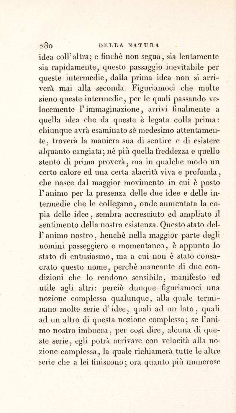 idea coll’altra^ e finche non segua, sia lentamente sia rapidamentej questo passaggio inevitabile per queste intermedie ^ dalla prima idea non si arri- verà mai alla seconda. Figuriamoci che molte sleno queste intermedie ^ per le quali passando ve- locemente r immaginazione 5 arrivi finalmente a quella idea che da queste è legata colia prima : chiunque avrà esaminato se medesimo attentamen- te ^ troverà la maniera sua di sentire e di esistere alquanto cangiata 3 nè più quella freddezza e quello stento di prima proverà^ ma in qualche modo un certo calore ed una certa alacrità viva e profonda j che nasce dal maggior movimento in cui è posto r animo per la presenza delle due idee e delle in- termedie che le collegano ^ onde aumentata la co- pia delle idee ^ sembra accresciuto ed ampliato il sentimento della nostra esistenza. Questo stato del- r animo nostro ^ benché nella maggior parte degli uomini passeggierò e momentaneo^ è appunto lo stato di entusiasmo^ ma a cui non è stato consa- crato questo nome, perchè mancante di due con- dizioni che lo rendono sensibile^ manifesto ed utile agli altri: perciò dunque figuriamoci una nozione complessa qualunque, alla quale termi- nano molte serie d’idee^ quali ad un lato^ quali ad un altro di questa nozione complessa3 se l’ani- mo nostro imbocca j per così dire^ alcuna di que- ste serie ^ egli potrà arrivare con velocità alla no- zione complessa ^ la quale richiamerà tutte le altre serie che a lei finiscono 3 ora quanto più numerose