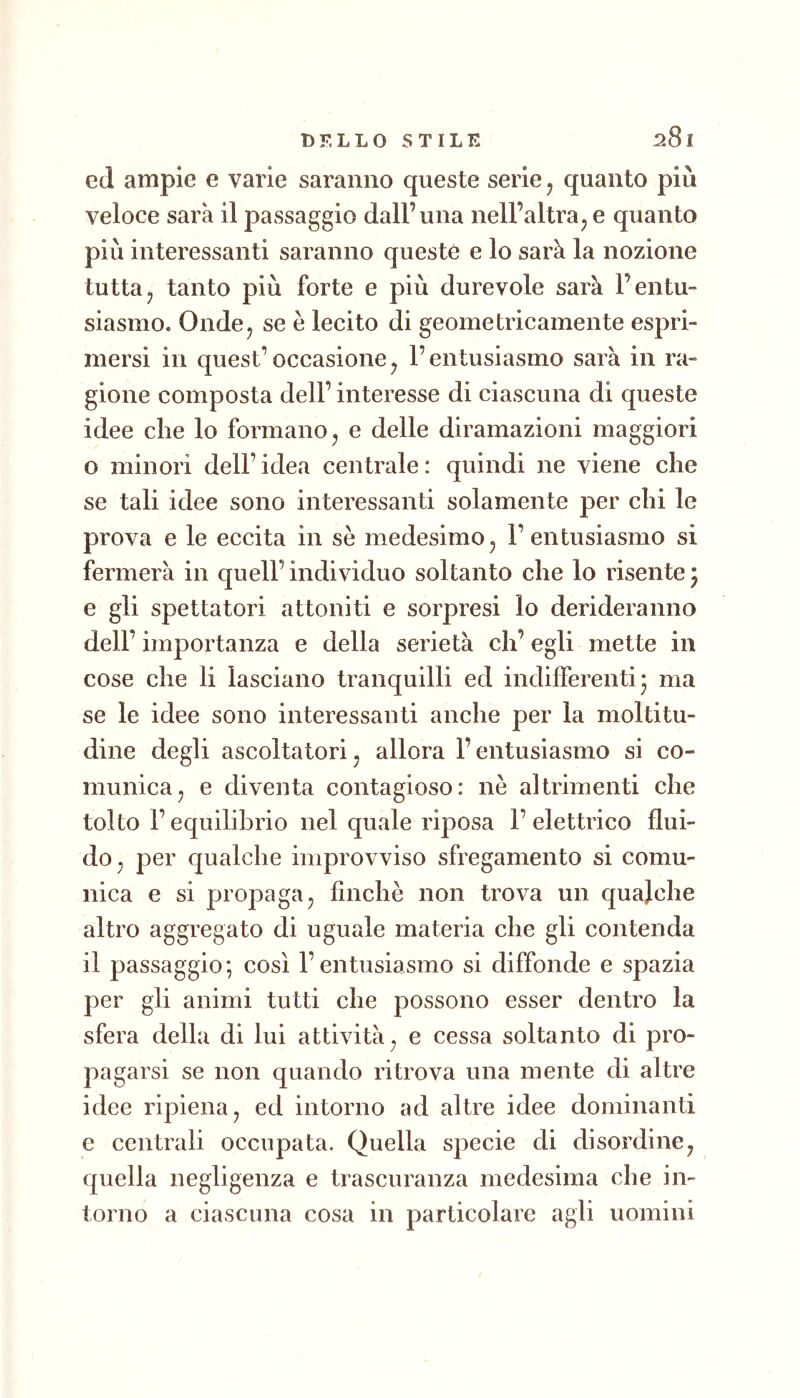 ed ampie e varie saranno queste serie j quanto più veloce sarà il passaggio dall’una nell’altraj e quanto più interessanti saranno queste e lo sarà la nozione tuttaj tanto più forte e più durevole sarà l’entu- siasmo. Ondcj se è lecito di geometricamente espri- mersi in quest’occasionej l’entusiasmo sarà in ra- gione composta dell’ interesse di ciascuna di queste idee die lo formano, e delle diramazioni maggiori o minori dell’idea centrale: quindi ne viene che se tali idee sono interessanti solamente per chi le prova e le eccita in se medesimo^ l’entusiasmo si fermerà in quell’ individuo soltanto che lo risente ^ e gli spettatori attoniti e sorpresi lo derideranno dell’importanza e della serietà eh’egli mette in cose che li lasciano tranquilli ed indifferenti* ma se le idee sono interessanti anche per la moltitu- dine degli ascoltatori, allora l’entusiasmo si co- munica, e diventa contagioso: nè altrimenti che tolto l’equilibrio nel quale riposa 1’ elettrico flui- do, per qualche improvviso sfregamento si comu- nica e si propaga, finche non trova un quajche altro aggregato di uguale materia che gli contenda il passaggio; così l’entusiasmo si diffonde e spazia per gli animi tutti che possono esser dentro la sfera della di lui attività, e cessa soltanto di pro- pagarsi se non quando ritrova una mente di altre idee ripiena, ed intorno ad altre idee dominanti e centrali occupata. Quella specie di disordine, quella negligenza e trascuranza medesima che in- torno a ciascuna cosa in particolare agii uomini