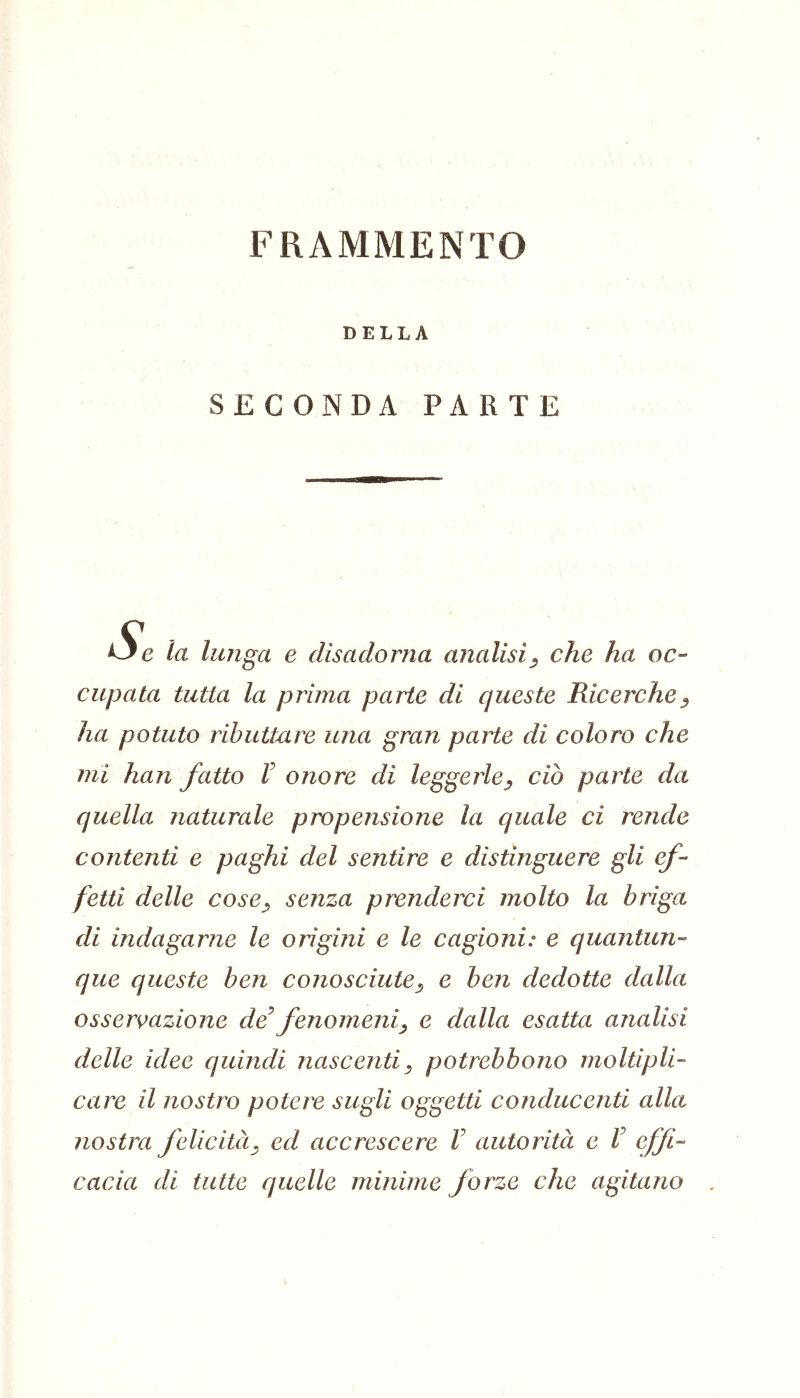 FRAMMENTO DELLA SECONDA PARTE la lunga e disadorna analisi^ che ha oc- ciipata tutta la prima parte di queste Ricerche^ ha potuto ributtare una gran parte di coloro che mi han fatto V onore di leggerle^ ciò parte da quella naturale propensione la quale ci rende contenti e paghi del sentire e distinguere gli ef- fetti delle cose^ senza prenderci molto la briga di indagarne le origini e le cagioni: e quantun- que queste ben conosciute^ e ben dedotte dalla osser\>azione de^ fenomeni^ e dalla esatta analisi delle idee quindi nascenti^ potrebbono moltipli- care il nostro potere sugli oggetti conducenti alla nostra felicità^ ed accrescere V autorità e V effi- cacia di tutte quelle minime forze che agitano .