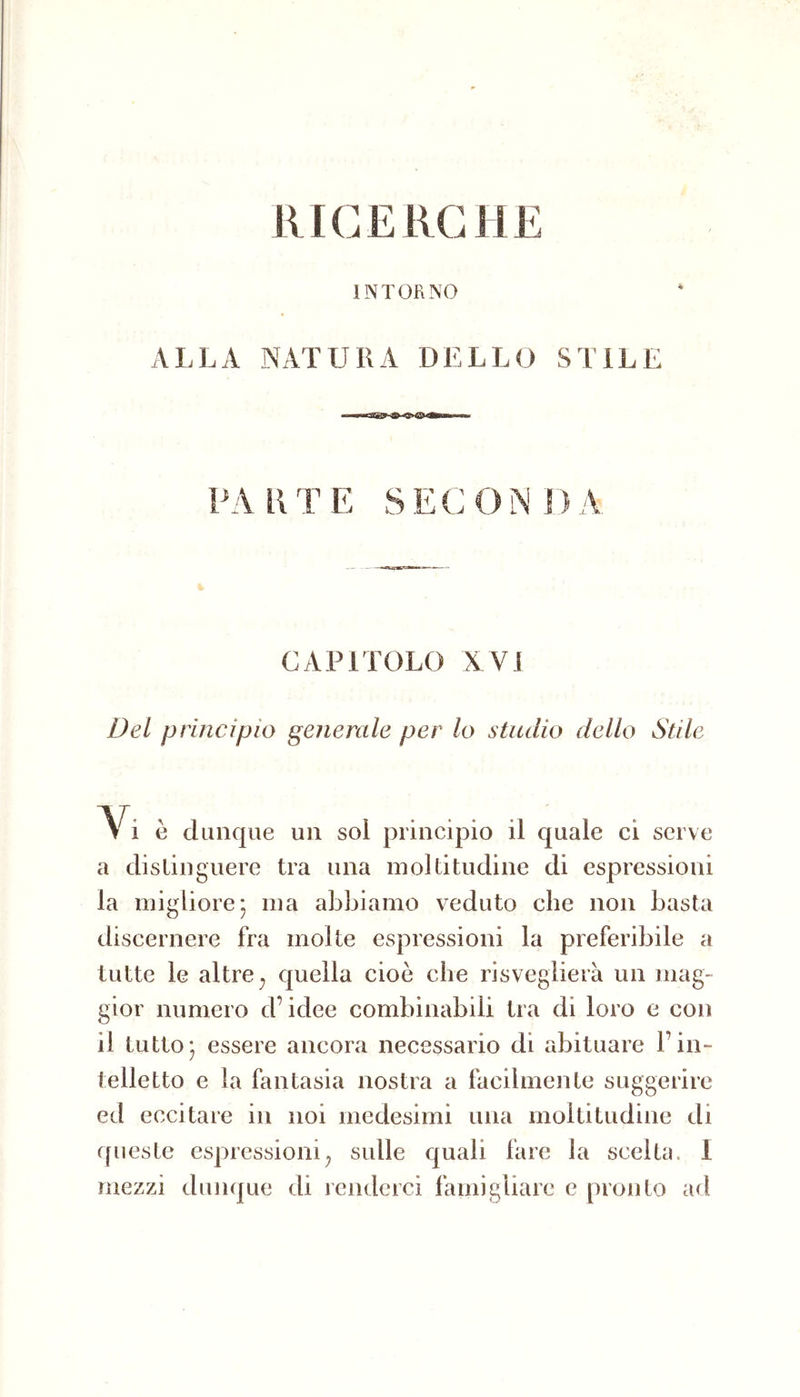 INTORNO ALLA NATURA DELLO STILE PARTE SECONDA CAPITOLO XVI Del principio generale per lo studio dello Stile ~\ì è dunque un sol principio il quale ci serve a distinguere tra una moltitudine di espressioni la migliore* ma abljiamo veduto che non basta discernere fra molle espressioni la preferibile a tutte le altre ^ quella cioè che risveglierà un mag- gior numero d’idee combinabili tra di loro e con il tuttoj essere ancora necessario di abituare l’in- telletto e la fantasia nostra a facilmente suggerire ed eccitare in noi medesimi una moltitudine di fpieste espressioni^ sulle quali fare la scelta. 1 mezzi dunque di renderci famigliare e pronto ad