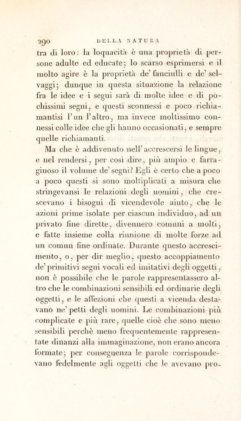 2iJ0 BELL A NATE 11 A tra di loro: la loquacità è una proprietà di per- sone adulte ed educate 3 lo scarso esprimersi e il molto agire è la proprietà de’ fanciulli e de’ sel- vaggi 3 dunque in questa situazione la relazione fra le idee e i segni sarà di molte idee e di po- chissimi segnij e questi sconnessi e poco nchia- mantisi l’un l’altro^ ma invece moltissimo con- nessi colle idee che gli iianno occasionati^ e sempre quelle richiamanti. Ma che è addivenuto nell’accrescersi le lingue ^ e nel rendersi^ per così dire, più ampio e farra- ginoso il volume de’ segni? Egli ò certo che a poco a poco questi si sono moltiplicati a misura che stringes^ansi le relazioni degli uomini, che cre- scevano i bisogni di vicendevole aiuto, che le azioni prime isolate per ciascun individuo, ad un privato fine dirette, divennero comuni a molti, e fatte insieme colla riunione di molte forze ad un comun fine ordinate. Durante questo accresci- mento, o, per dir meglio, questo accoppiamento de’primitivi segni vocali ed imitativi degli oggetti , non è possibile che le parole rappresentassero al- tro che le combinazioni sensibili ed ordinarie degli oggetti, e le affezioni che questi a vicenda desta- vano ne’petti degli uomini. Le combinazioni più complicate e più rare, quelle cioè che sono meno sensibili perchè meno frequentemente rappresen- tate dinanzi alla immaginazione, non erano ancora formate; per conseguenza le parole corrisponde- vano fedelmente agli oggetti che le avevano prò-