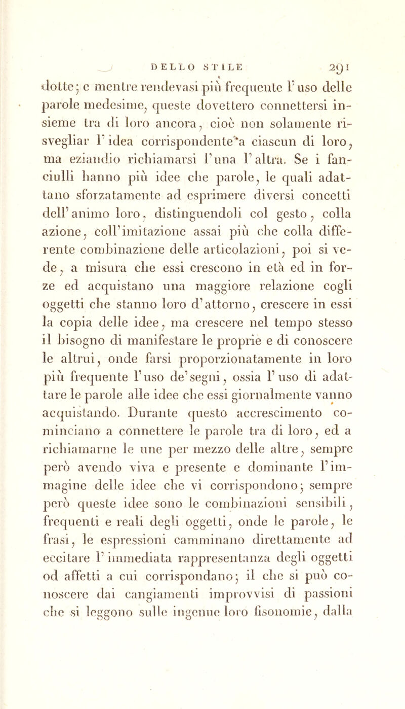 % iloLtej e mentre reiidevasi più frequente Fuso delle parole medesime^ queste dovettero connettersi in- sieme tra di loro ancora , cioè non solamente ri- svegliar r idea corrispondente 'a ciascun di loro^ ma eziandio richiamarsi Fona F altra. Se i fan- ciulli hanno più idee che parole^ le quali adat- tano sforzatameli te ad esprimere diversi concetti dell’ animo loro, distinguendoli col gesto, colla azionej coll’imitazione assai più che colla diffe- rente combinazione delle articolazioni ^ poi si ve- de ^ a misura che essi crescono in età ed in for- ze ed acquistano una maggiore relazione cogli oggetti che stanno loro d’attorno^ crescere in essi la copia delle idee^ ma crescere nel tempo stesso il bisogno di manifestare le proprie e di conoscere le altrui j onde farsi proporzionatamente in loro più frequente Fuso de’segni^ ossia Fuso di adat- tare le parole alle idee che essi giornalmente vanno acquistando. Durante questo accrescimento co- minciano a connettere le parole tra di loro ^ ed a richiamarne le une per mezzo delle altre ^ sempre però avendo viva e presente e dominante Fim- magine delle idee che vi corrispondono* sempre però queste idee sono le combinazioni sensibili ^ frequenti e reali degli oggetti^ onde le parole ^ le frasi, le espressioni camminano direttamente ad eccitare l’immediata rappresentanza degli oggetti od affetti a cui corrispondano j il che si può co- noscere dai cangiamenti improvvisi di passioni che si leggono sulle ingenue loro fisonoinie , dalla