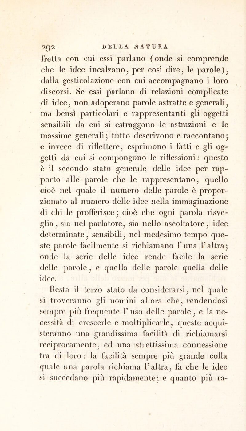 fretta con cui essi parlano ( onde si comprende che le idee incalzano^ per così dire, le parole dalla gesticolazione con cui accompagnano i loro discorsi. Se essi parlano di relazioni complicate di idee, non adoperano parole astratte e generali^ ma bensì particolari e rappresentanti gli oggetti sensibili da cui si estraggono le astrazioni e le massime generali 3 tutto descrivono e raccontano 3 e invece di riflettere, esprimono i fatti e gli og- getti da cui si compongono le riflessioni: questo e il secondo stato generale delle idee per rap- porto alle parole che le rappresentano, quello cioè nel quale il numero delle parole è propor- zionato al numero delle idee nella immaginazione di chi le profferisce 3 cioè che ogni parola risve- glia, sia nel parlatore, sia nello ascoltatore, idee determinate, sensibili, nel medesimo tempo que- ste parole facilmente si richiamano l’una l’altra3 onde la serie delle idee rende facile la serie delle parole, e quella delle parole quella delle idee. Resta il terzo stato da considerarsi, nel quale si troveranno gli uomini allora che, rendendosi sempre più frequente F uso delle parole, e la ne- cessita di ciescerle e moltiplicarle, queste acqui- steranno una grandissima facilita di richiamarsi reciprocamente, ed una sUettissima connessione tra di loro : la facilità sempre più grande colla quale una parola richiama l’altra, fa che le idee