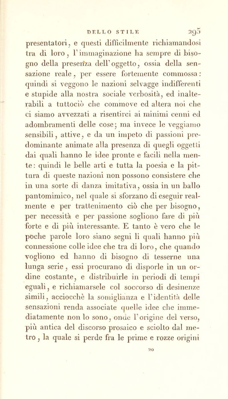 presentatori j e questi difficilmente richiamandosi tra di loro 5 l’immaginazione ha sempre di biso- gno della presen'za dell’oggetto^ ossia della sen- sazione reale ^ per essere fortemente commossa : cpiindi si veggono le nazioni selvagge indifferenti e stupide alla nostra sociale verbosità^ ed inalte- rabili a tuttociò che commove ed altera noi che ci siamo avvezzati a risentirci ai minimi cenni ed adombramenti delle cose; ma invece le veggiamo sensibili j attive , e da un impeto di passioni pre- dominante animate alla presenza di quegli oggetti dai quali hanno le idee pronte e facili nella men- te : quindi le belle arti e tutta la poesia e la pit- tura di queste nazioni non possono consistere che in una sorte di danza imitativa ^ ossia in un ballo pantomimico^ nel quale si sforzano di eseguir real- mente e per trattenimento ciò che per bisogno , per necessità e per passione sogliono fare di più forte e di più interessante. E tanto è vero che le poche parole loro siano segni li quali hanno più connessione colle idee che tra di loro, che quando vogliono ed hanno di bisogno di tesserne una lunga serie, essi procurano di disporle in un or- dine costante, e distribuirle in periodi di tempi eguali, e richiamarsele col soccorso di desinenze simili, acciocché la somiglianza e l’identità delle sensazioni renda associate quelle idee che imme- diatamente non lo sono, onde l’origine dei verso, più antica del discorso prosaico e sciolto dal me- tro 5 la quale si perde fra le prime e rozze origini 90