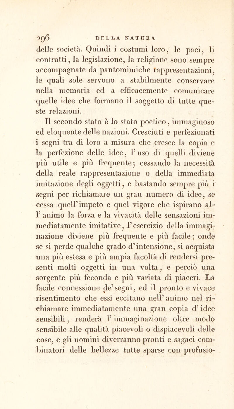 (Ielle società. Quindi i costumi loro , le paci^ li contratti j la legislazionCj la religione sono sempre accompagnate da pantomimiche rappresentazioni^ le quali sole servono a stabilmente conservare nella memoria ed a efficacemente comunicare quelle idee che formano il soggetto di tutte que- ste relazioni. Il secondo stato è lo stato poetico ^ immaginoso ed eloquente delle nazioni. Cresciuti e perfezionati i segni tra di loro a misura che cresce la copia e la perfezione delle idee j l’uso di quelli diviene più utile e più frequente j cessando la necessità della reale rappresentazione o della immediata imitazione degli oggetti^ e bastando sempre più i segni per richiamare un gran numero di idee, se cessa quell’impeto e quel vigore che ispirano al- r animo la forza e la vivacità delle sensazioni im- mediatamente imitativej l’esercizio della immagi- nazione diviene più frequente e più facile* onde se si perde qualche grado d’intensione^ si acquista una più estesa e più ampia facoltà di rendersi pre- senti molti oggetti in una volta ^ e perciò una sorgente più feconda e più variata di piaceri. La facile connessione de’ segni, ed il pronto e vivace risentimento che essi eccitano nell’ animo nel ri- chiamare immediatamente una gran copia d’idee sensibili, renderà l’immaginazione oltre modo sensibile alle qualità piacevoli o dispiacevoli delle cose^ e gli uomini diverranno pronti e sagaci com- binatori delle bellezze tutte sparse con profusio-