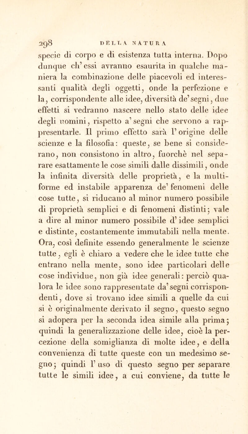 specie di corpo e di esistenza tutta interna. Dopo dunque eh’essi avranno esaurita in qualche ma- niera la combinazione delle piacevoli ed interes- santi qualità degli oggetti^ onde la perfezione e la^ corrispondente alle idee^ diversità de’segni ^ due effetti si vedranno nascere nello stato delle idee degli uomini ^ rispetto a’ segni che servono a rap- presentarle. Il primo effetto sarà l’origine delle scienze e la filosofìa: queste^ se bene si conside- rano^ non consistono in altro, fuorché nel sepa- rare esattamente le cose simili dalle dissimili ^ onde la infinita diversità delle proprietà ^ e la multi- forme ed instabile apparenza de’ fenomeni delle cose tutte ^ si riducano al minor numero possibile di proprietà semplici e di fenomeni distinti 5 vale a dire al minor numero possibile d’idee semplici e distinte, costantemente immutabili nella mente. Ora, così definite essendo generalmente le scienze tu tte, ee^li è chiaro a vedere che le idee tutte che entrano nella mente, sono idee particolari delle cose individue, non già idee generali : perciò qua- lora le idee sono rappresentate da’ segni corrispon- denti, dove si trovano idee simili a quelle da cui si é originalmente derivato il segno, questo segno si adopera per la seconda idea simile alla prima ^ quindi la generalizzazione delle idee, cioè la per- cezione della somiglianza di molte idee, e della convenienza di tutte queste con un medesimo se- gno • quindi 1’ uso di questo segno per separare tutte le simili idee, a cui conviene, da tutte le