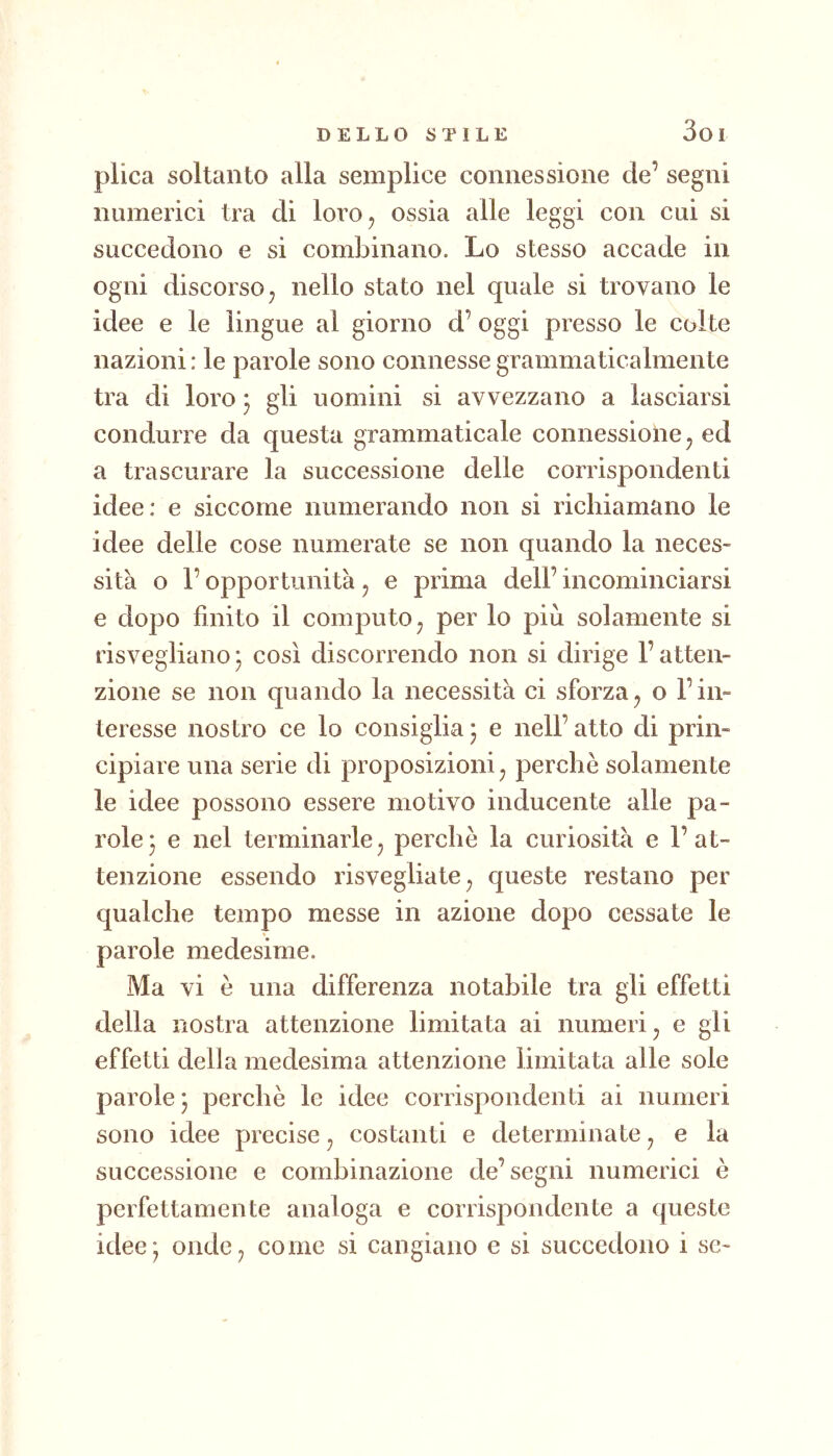 3oi plica soltanto alla semplice connessione de’ segni numerici tra di loro, ossia alle leggi con cui si succedono e si combinano. Lo stesso accade in ogni discorso, nello stato nel quale si trovano le idee e le lingue al giorno d’ oggi presso le colte nazioni : le parole sono connesse grammaticalmente tra di loro ^ gli uomini si avvezzano a lasciarsi condurre da questa grammaticale connessione, ed a trascurare la successione delle corrispondenti idee: e siccome numerando non si richiamano le idee delle cose numerate se non quando la neces- sità o l’opportunità , e prima dell’ incominciarsi e dopo finito il computo, per lo più solamente si risvegliano ^ così discorrendo non si dirige l’atten- zione se non quando la necessità ci sforza, o l’in- teresse nostro ce lo consiglia ) e nell’ atto di prin- cipiare una serie di proposizioni, perchè solamente le idee possono essere motivo inducente alle pa- role j e nel terminarle, perchè la curiosità e l’at- tenzione essendo risvegliate, queste restano per qualche tempo messe in azione dopo cessate le parole medesime. Ma vi è una differenza notabile tra gli effetti della nostra attenzione limitata ai numeri, e gii effetti della medesima attenzione limitata alle sole parole* perchè le idee corrispondenti ai numeri sono idee precise, costanti e determinate, e la successione e combinazione de’segni numerici è perfettamente analoga e corrispondente a queste