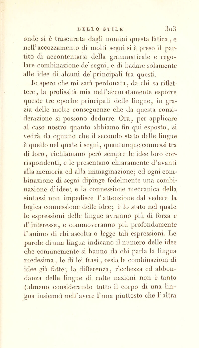 onde si è trascurata dagli uomini questa fatica, e nell’accozzamento di molti segni si è preso il par- tito di accontentarsi della grammaticale e rego- lare combinazione de’segni, e di badare solamente alle idee di alcuni de’principali fra questi. Io spero che mi sarà perdonata, da dii sa riflet- tere, la prolissità mia nell’accuratamente esporre queste tre epoche principali delle lingue, in gra- zia delle molte conseguenze che da questa consi- derazione si possono dedurre. Ora, per applicare al caso nostro quanto abbiamo fin qui esposto, si vedrà da ognuno che il secondo stato delle lingue è quello nel quale i segni, quantunque connessi tra di loro, richiamano però sempre le idee loro cor- rispondenti, e le presentano chiaramente d’avanti alla memoria ed alla immaginazione^ ed ogni com- binazione di segni dipinge fedelmente una combi- nazione d’idee5 e la connessione meccanica della sintassi non impedisce 1’attenzione dal vedere la logica connessione delle idee* è lo stato nel quale le espressioni delle lingue avranno più di forza e d’interesse, e commoveranno più profondamente l’animo di chi ascolta o legge tali espressioni. Le parole di una lingua indicano il numero delle idee che comunemente si hanno da dii parla la lingua medesima, le di lei frasi, ossia le combinazioni di idee già fatte- la differenza, ricchezza ed abbon- danza delle lingue di colte nazioni non e tanto (almeno considerando tutto il corpo di una lin- gua insieme) nell’avere l’una piuttosto che l’altra