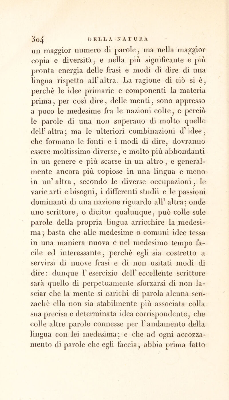 un maggior numero di parole^ ma nella maggior copia e diversità j e nella più significante e più pronta energia delle frasi e modi di dire di una lingua rispetto all’altra. La ragione di ciò si perchè le idee primarie e componenti la materia prima^ per così dire^ delle nienti^ sono appresso a poco le medesime fra le nazioni colte ^ e perciò le parole di una non superano di molto quelle dell’ altra 3 ma le ulteriori combinazioni d’idee, che formano le fonti e i modi di dire^ dovranno essere moltissimo diverse^ e molto più abbondanti in un genere e più scarse in un altro ^ e general- mente ancora più copiose in una lingua e meno in un’ altra ^ secondo le diverse occupazioni ^ le varie arti e bisogni ^ i differenti stridii e le passioni dominanti di una nazione riguardo all’ altra 3 onde uno scrittore, o dicitor qualunque, può colle sole parole della propria lingua arricchire la medesi- ma 3 basta che alle medesime o comuni idee tessa in una maniera nuova e nel medesimo tempo fa- cile ed interessante, perchè egli sia costretto a servirsi di nuove frasi e di non usitati modi di dire : dunque 1’ esercizio dell’ eccellente scrittore sarà quello di perpetuamente sforzarsi di non la- sciar che la mente si carichi di parola alcuna sen- zachè ella non sia stabilmente più associata colla sua precisa e determinata idea corrispondente, che colle altre parole connesse per l’andamento della lingua con lei medesima 3 e che ad ogni accozza- mento di parole che egli faccia, abbia prima fatto