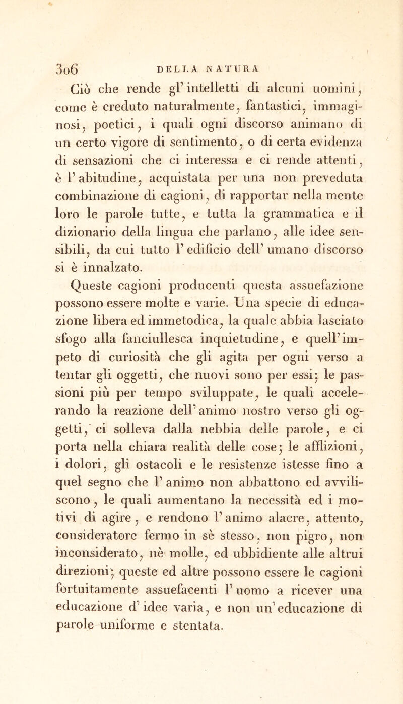 Ciò che rende gl’intelletti di alcuni uomini^ come è creduto naturalmente^ fantastici^ immagi- nosi j poetici j i quali ogni discorso animano di un certo vigore di sentimentoo di certa evidenza di sensazioni che ci interessa e ci rende attenti^ e 1’ abitudine ^ acquistata per una non preveduta combinazione di cagioni^ di rapportar nella mente loro le parole tutte ^ e tutta la grammatica e il dizionario della lingua che parlano^ alle idee sen- sibili ^ da cui tutto l’edificio dell’umano discorso si è innalzato. Queste cagioni producenti questa assuefazione possono essere molte e varie. Una specie di educa- zione libera ed immetodica^ la quale abbia lasciato sfogo alla fanciullesca inquietudine^ e quell’im- peto di curiosità che gli agita per ogni verso a tentar gli oggetti^ che nuovi sono per essi- le pas- sioni piu per tempo sviluppate^ le quali accele- rando la reazione dell’animo nostro verso gli og- getti/ci solleva dalla nebbia delle parole j e ci porta nella chiara realità delle cose5 le afflizioni^ i dolori j gli ostacoli e le resistenze istesse fino a quel segno che 1’ animo non abbattono ed avvili- scono , le quali aumentano la necessità ed i mo- tivi di agire, e rendono l’animo alacre, attento, consideratore fermo in sè stesso, non pigro, non inconsiderato, nè molle, ed ubbidiente alle altrui direzioni- queste ed altre possono essere le cagioni fortuitamente assuefacenti 1’ uomo a ricever una educazione d’idee varia, e non un’educazione di parole uniforme e stentata.