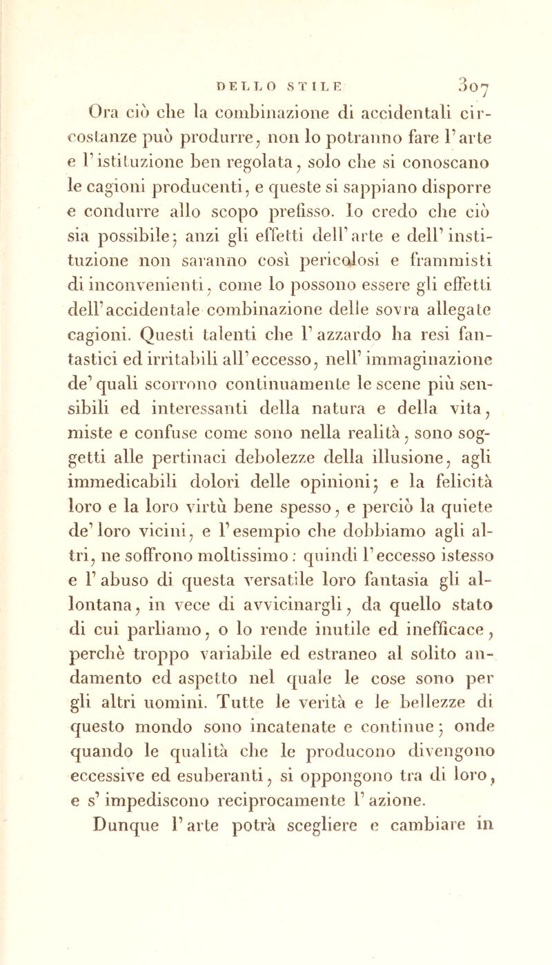 Ora ciò che la combinazione di accidentali cir- costanze può produrre^ non lo potranno fare l’arte e l’istituzione ben regolata^ solo che si conoscano le cagioni producenti, e queste si sappiano disporre e condurre allo scopo prefisso, lo credo che ciò sia possibile* anzi gli effetti dell’arte e dell’insti- tuzione non saranno così pericolosi e frammisti di inconvenienti , come lo possono essere gii effetti dell’accidentale combinazione delie sovra allegate cagioni. Questi talenti che 1’ azzardo ba resi fan- tastici ed irritabili all’eccesso, nell’ immaginazione de’ quali scorrono continuamente le scene più sen- sibili ed interessanti della natura e della vita, miste e confuse come sono nella realità, sono sog- getti alle pertinaci debolezze della illusione, agli immedicabili dolori delle opinioni* e la felicità loro e la loro virtù bene spesso, e perciò la quiete de’loro vicini, e l’esempio che dobbiamo agli al- tri, ne soffrono moltissimo : quindi l’eccesso istesso e 1’ abuso di questa versatile loro fantasia gli al- lontana , in vece di avvicinargli, da quello stato di cui parliamo, o lo rende inutile ed inefficace, perchè troppo variabile ed estraneo al solito an- damento ed aspetto nel quale le cose sono per gli altri uomini. Tutte le verità e le bellezze di questo mondo sono incatenate e continue * onde quando le qualità che le producono divengono eccessive ed esuberanti, si oppongono tra di loro, e s’impediscono reciprocamente 1’ azione. Dunque l’arte potrà scegliere e cambiare in