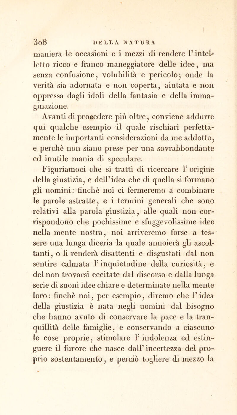 maniera le occasioni e i mezzi di rendere l’intel- letto ricco e franco maneggiatore delle idee^ ma senza confusione j volubilità e pericolo j onde la verità sia adornata e non coperta^ aiutata e non oppressa dagli idoli della fantasia e della imma- ginazione. Avanti di procedere più oltre ^ conviene addurre qui qualche esempio il quale rischiari perfetta- mente le importanti considerazioni da me addotte ^ e perchè non siano prese per una sovrabbondante ed inutile manìa di speculare. Figuriamoci che si tratti di ricercare 1’ origine della giustiziaj e dell’idea che di quella si formano gli uomini: fìnchè noi ci fermeremo a combinare le parole astratte ^ e i termini generali che sono relativi alla parola giustizia ^ alle quali non cor- rispondono che pochissime e sfuggevolissime idee nella mente nostra ^ noi arriveremo forse a tes- sere una lunga diceria la quale annoierà gli ascol- tanti^ o li renderà disattenti e disgustati dal non sentire calmata l’inquietudine della curiosità^ e del non trovarsi eccitate dal discorso e dalla lunga serie di suoni idee chiare e determinate nella mente loro : finché noi ^ per esempio ^ diremo che l’idea della giustizia è nata negli uomini dal bisogno che hanno avuto di conservare la pace e la tran- quillità delle famiglie^ e conservando a ciascuno le cose proprie j stimolare 1’ indolenza ed estin- guere il furore che nasce dall’ incertezza del pro- prio sostentamento ; e perciò togliere di mezzo la