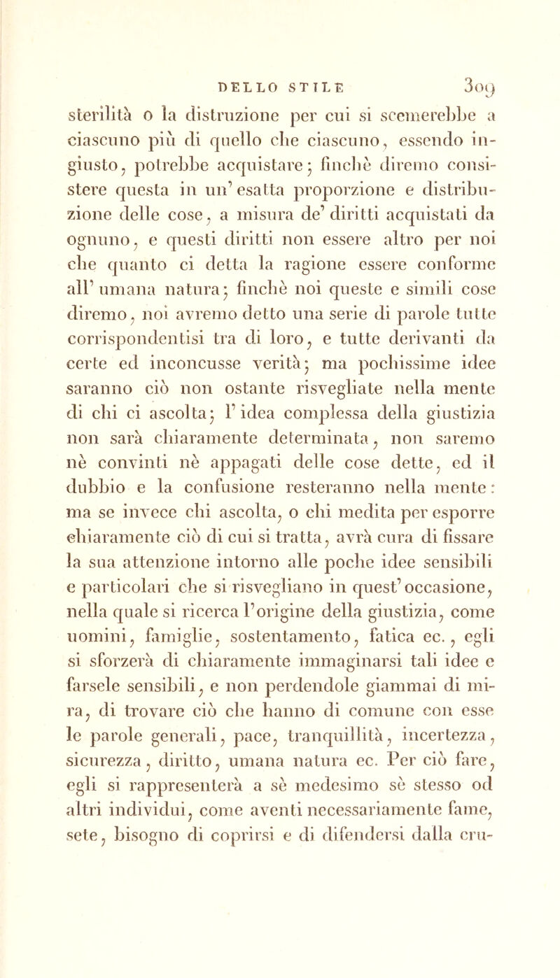 sterilità 0 la distruzione per cui si sceuierebbe a ciascuno più di rpiello che ciascuno, essendo in- giusto, potrebbe accpiistare* finché diremo consi- stere c[uesta in un’esatta proporzione e distribu- zione delle cose. a misura de’ diritti acquistati da ognuno^ e questi diritti non essere altro per noi che quanto ci detta la ragione essere conforme all’ umana natura* fìncbe noi queste e simili cose diremo , noi avremo detto una serie di parole tutte corrispondentisi tra di loro^ e tutte derivanti da certe ed inconcusse verità* ma pochissime idee saranno ciò non ostante risvegliate nella mente di chi ci ascoltaj l’idea complessa della giustizia non sarà cbiaramente determinata^ non saremo nè convinti nè appagati delle cose dette ^ ed il dubbio e la confusione resteranno nella mente: ma se invece chi ascolta^ o ehi medita per esporre ebiaramente ciò di cui si tratta^ avrà cura di fissare la sua attenzione intorno alle poche idee sensibili e particolari che si risvegliano in quest’occasione, nella quale si ricerca l’origine della giustizia, come uomini, fiimiglie, sostentamento, fatica ec., egli si sforzerà di chiaramente immaginarsi tali idee e farsele sensibili, e non perdendole giammai di mi- ra, di trovare ciò che hanno di comune con esse le parole generali, pace, tranquillità, incertezza, sicurezza, diritto, umana natura ec. Per ciò fare, egli si rappresenterà a sè medesimo sè stesso od altri individui, come aventi necessariamente fame, sete, bisogno di coprirsi e di difendersi dalla cru-