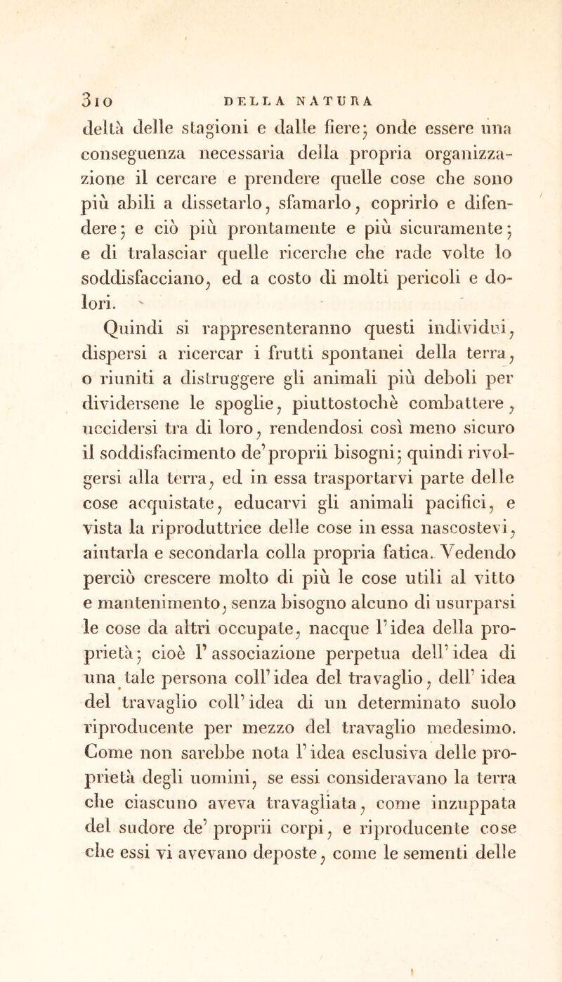 deità delle stagioni e dalle fiere3 onde essere una conseguenza necessaria della propria organizza- zione il cercare e prendere quelle cose che sono più abili a dissetarlo^ sfamarlo^ coprirlo e difen- dere j e ciò più prontamente e più sicuramente j e di tralasciar quelle ricerche che rade volte lo soddisfacciano^ ed a costo di molti pericoli e do- lori. Quindi si rappresenteranno questi individui^ dispersi a ricercar i frutti spontanei della terra ^ o riuniti a distruggere gli animali più deboli per dividersene le spoglie^ piuttostochè combattere^ uccidersi tra di loro^ rendendosi così meno sicuro il soddisfacimento de’propri! bisogni 5 quindi rivol- gersi alla terra^ ed in essa trasportarvi parte delle cose acquistatej educarvi gii animali pacifici, e vista la riproduttrice delle cose in essa nascostevi^ aiutarla e secondarla colla propria fatica. Vedendo perciò crescere molto di più le cose utili al vitto e mantenimento, senza bisogno alcuno di usurparsi le cose da altri occupate, nacque l’idea della pro- prietà* cioè l’associazione perpetua dell’idea di una tale persona coll’idea del travaglio, dell’ idea del travaglio coll’ idea di un determinato suolo riproducente per mezzo del travaglio medesimo. Come non sarebbe nota l’idea esclusiva delie pro- prietà degli uomini, se essi consideravano la terra t che ciascuno aveva travagliata, come inzuppata del sudore de’propri! corpi, e riproducente cose