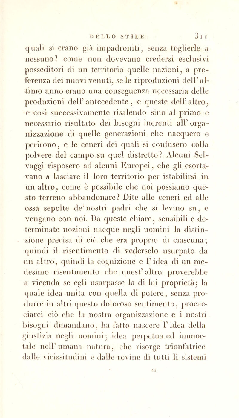 ■> quali si erano già impadroniti^ senza toglierle a nessuno? come non dovevano credersi esclusivi posseditori di un territorio quelle nazioni^ a pre- ferenza dei nuovi venuti^ se le riproduzioni dell’ul- timo anno erano una conseguenza necessaria delle produzioni dell’antecedente , e queste dell’altro^ e così successivamente risalendo sino al primo c necessario risultato dei bisogni inerenti all’ orga- nizzazione di quelle generazioni che nacquero e perirono j e le ceneri dei quali si confusero colla polvere del campo su quel distretto? Alcuni Sel- vaggi risposero ad alcuni Europei , che gli esorta- vano a lasciare il loro territorio per istabilirsi in un altro j come è possibile che noi possiamo que- sto terreno abbandonare? Dite alle ceneri ed alle ossa sepolte de’nostri padri che si levino su^ e vengano con noi. Da queste chiare^ sensibili e de- terminate nozioni nacque negli uomini la distin- zione precisa di ciò che era proprio di ciascuna; quindi il risentimento di vederselo usurpato da un altro^ quindi la cognizione e l’idea di un me- desimo risentimento che quest’altro proverebbe a vicenda se egli usurpasse la di lui proprietà; la f[uale idea unita con quella di potere ^ senza pro- durre in altri questo doloroso sentimento^ procac- ciarci ciò che la nostra organizzazione e i nostri bisogni dimandano, ha fatto nascere l’idea della giustizia negli uomini; idea perpetua ed immor- tale nell’umana natura, che risorge trionfatrice dalle vicissitudini e dalle rovine di tutti li sistemi ■ >. i