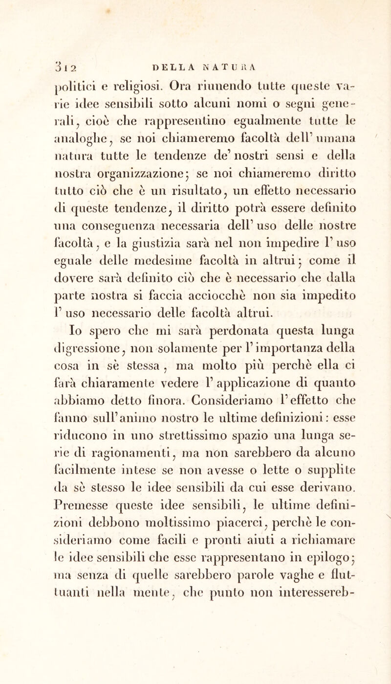 polilici e religiosi. Ora riuuenclo tutte queste va- rie idee sensibili sotto alcuni nomi o segni gene- ralij cioè che rappresentino egualmente tutte le analoghe^ se noi chiameremo facolta dell’umana natura tutte le tendenze de’ nostri sensi e della nostra organizzazione5 se noi chiameremo diritto tutto ciò che è un risultato, un effetto necessario di c[ueste tendenze^ il diritto potrà essere definito una conseguenza necessaria dell’ uso delle nostre facoltà^ e la giustizia sarà nel non impedire l’uso eguale delle medesime facoltà in altrui 5 come il dovere sarà definito ciò che è necessario che dalla parte nostra si faccia acciocché non sia impedito 1’ uso necessario delle facoltà altrui. Io spero che mi sarà perdonata questa lunga digressione^ non solamente per l’importanza della cosa in se stessa , ma molto più perchè ella ci farà chiaramente vedere 1’ applicazione di quanto abbiamo detto finora. Consideriamo l’effetto che fanno sull’animo nostro le ultime definizioni: esse riducono in uno strettissimo spazio una lunga se- rie di ragionamenti j ma non sarebbero da alcuno facilmente intese se non avesse o lette o supplite da sè stesso le idee sensibili da cui esse derivano. Premesse queste idee sensibili^ le ultime defini- zioni debbono moltissimo piacerci^ perchè le con- sideriamo come facili e pronti aiuti a richiamare le idee sensibili che esse rappresentano in epilogo* ma senza di quelle sarebbero parole vaghe e flut- tuanti nella mente ^ che punto non interessereb-