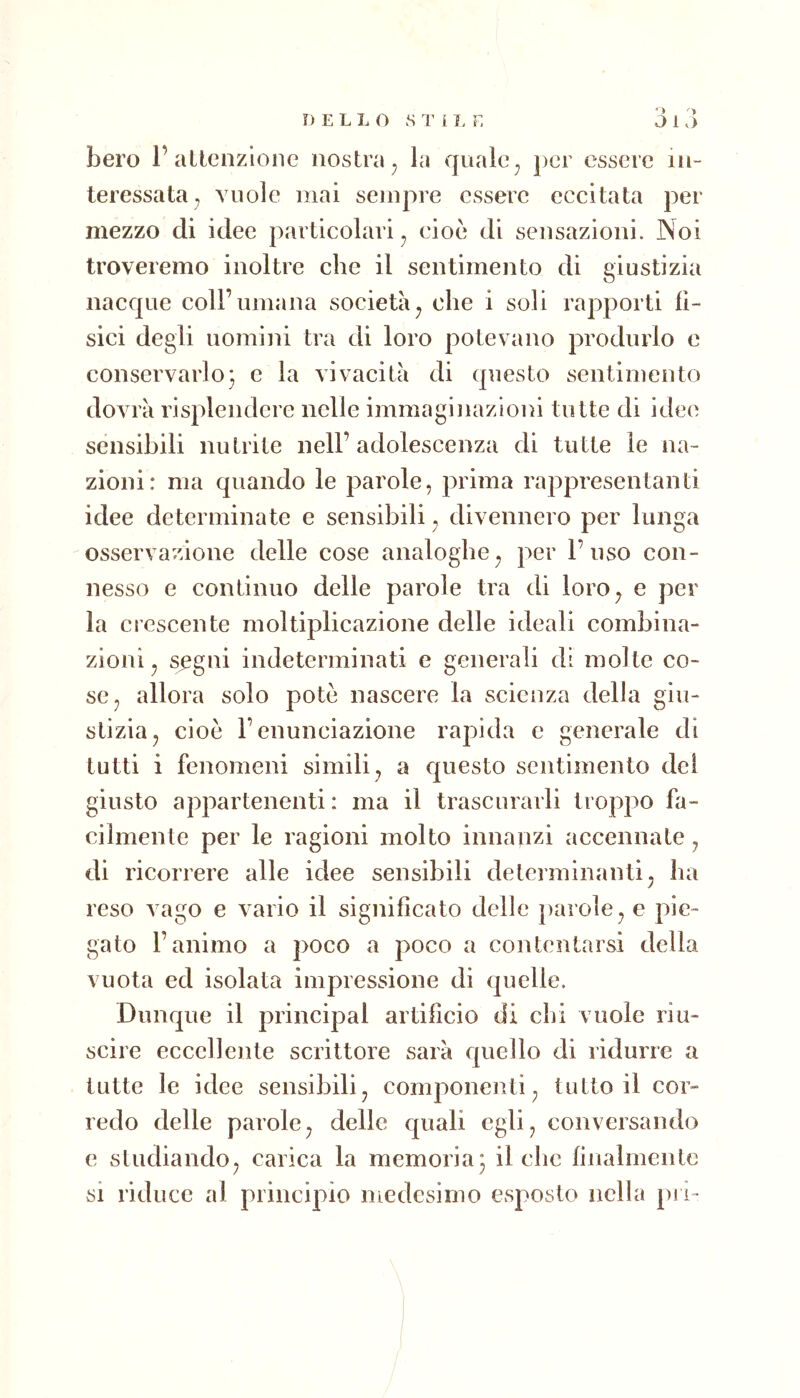 DELLO S T i I. E j 1.) bero 1’altcnzlone nostra^ la quale^ per essere in- teressata, vuole mai sempre essere eccitata per mezzo di idee particolari^ cioè di sensazioni. Noi troveremo inoltre che il sentimento di giustizia nacque coll’umana società^ che i soli rapporti fi- sici degli uomini tra di loro potevano produrlo e conservarlo} e la vivacità di questo sentimento dovrà risplendcre nelle immaginazioni tutte di idee sensibili nutrite nell’adolescenza di tutte le na- zioni: ma quando le parole, prima rappresentanti idee determinate e sensibili, divennero per lunga osservazione delle cose analoghe, per l’uso con- nesso e continuo delle parole tra di loro, e per la crescente moltiplicazione delle ideali combina- zioni , sigili indeterminati e generali di molte co- se, allora solo potò nascere la scienza della giu- stizia, cioè l’enunciazione rapida c generale di tutti i fenomeni simili, a questo sentimento dei giusto appartenenti : ma il trascurarli troppo fa- cilmenle per le ragioni molto innanzi accennate, di ricorrere alle idee sensibili determinanti, ha reso vago e vario il significato delle parole, e pie- gato l’animo a poco a poco a contentarsi della vuota ed isolata impressione di quelle. Dunque il principal artifìcio di chi vuole riu- scire eccellente scrittore sarà quello di ridurre a tutte le idee sensibili, componenti, tutto il cor- redo delle parole, delle quali egli, conversando e studiando, carica la memoria} il che finalmente si riduce al principio medesimo esposto nella pi i-