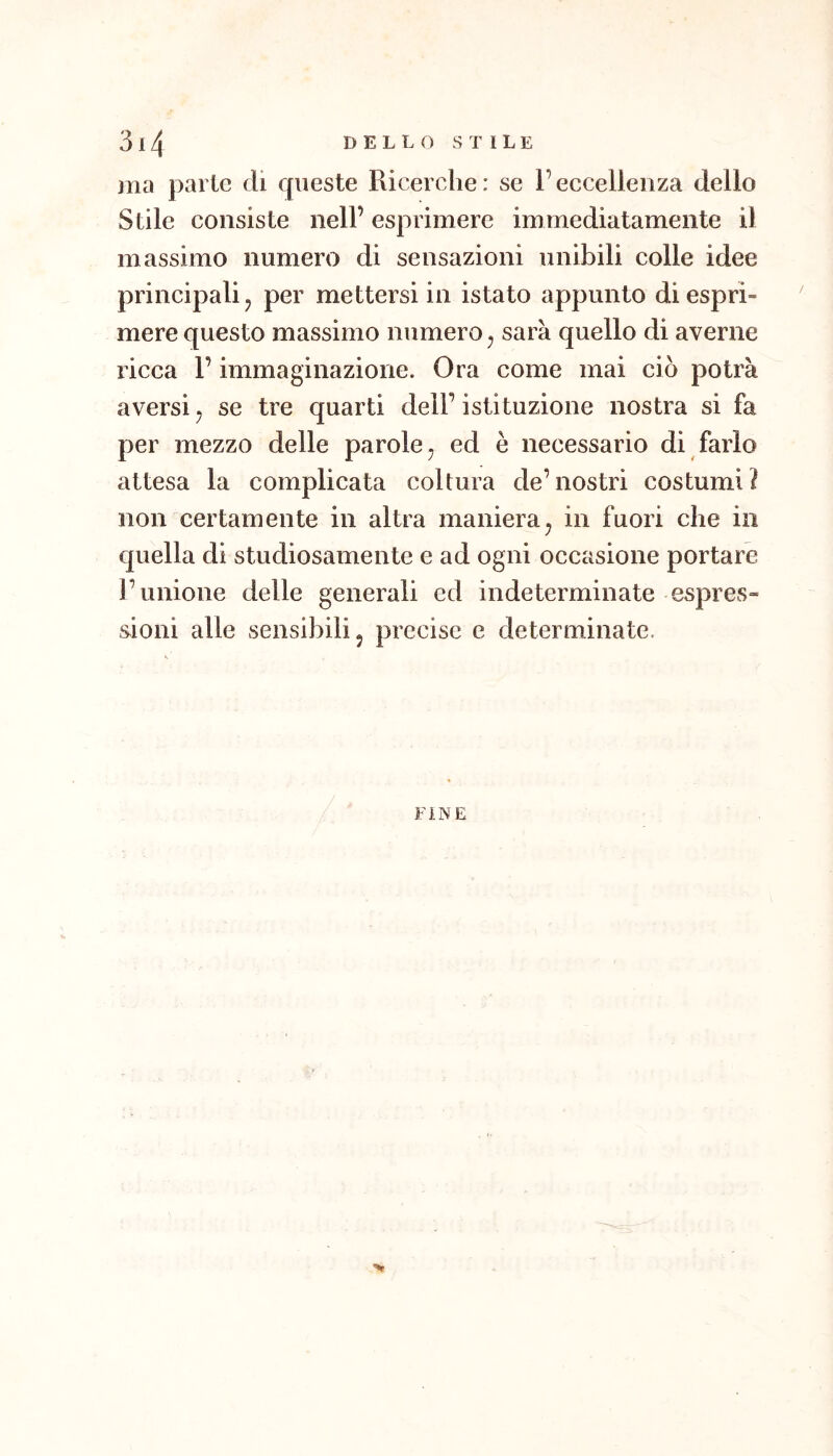 ma parte di queste Ricerche: se l’eccellenza dello Stile consiste nell’ esprimere immediatamente il massimo numero di sensazioni unibili colle idee principali ^ per mettersi in istato appunto di esprì- mere questo massimo numero ^ sarà quello di averne ricca l’immaginazione. Ora come mai ciò potrà aversi ^ se tre quarti dell’ istituzione nostra si fa per mezzo delle parole^ ed è necessario di farlo attesa la complicata coltura de’nostri costumi? non certamente in altra maniera^ in fuori che in quella di studiosamente e ad ogni occasione portare l’unione delle generali ed indeterminate espres» sioni alle sensibili, precise e determinate.