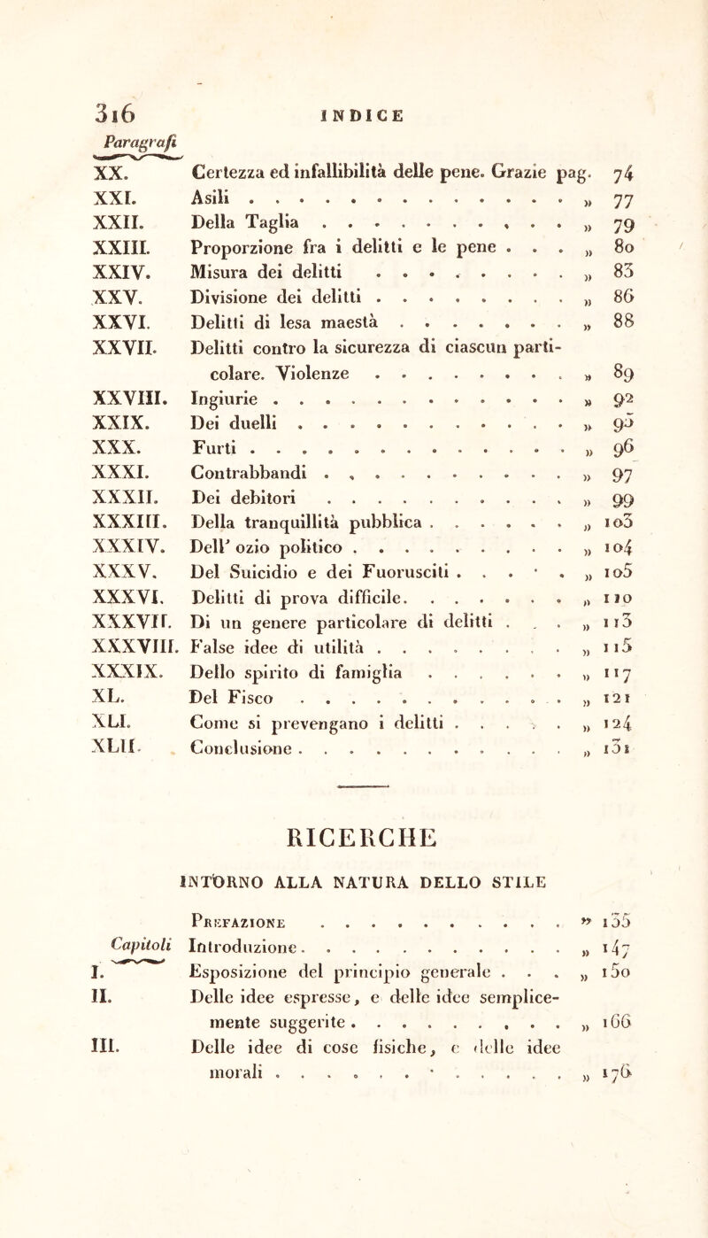 Paragrafi XX. Certezza ed infallibilità delle pene. Grazie pag. 74 XXL Asili » 77 XXII. Della Taglia » 79 XXIII. Proporzione fra i delitti e le pene . » 8o XXIV. Misura dei delitti ........ )) 83 XXV. Divisione dei delitti » 8G XXVI. Delitti di lesa maestà )) 88 XXVII. Delitti contro la sicurezza di ciascun parti- colare. Violenze . » 89 XXVIII. Ingiurie » 92 XXIX. Dei duelli • )) 93 XXX. Furti » 96 XXXI. Contrabbandi . » 97 XXXII. Dei debitori » 99 XXXI [I, Della tranquillità pubblica ...... » io3 XXXIV. DelP ozio politico )) 104 XXXV, Del Suicidio e dei Fuorusciti . . . • . » loS XXXVI, Delitti di prova difficile » Ilo xxxvir. Di un genere particolare di delitti . )) 115 XXXVIII. f alse idee di utilità ........ » 115 XXXIX. Dello spirito di famiglia » 117 XL. Del Fisco » 121 XLL Come si prevengano i delitti . . . ^ . » 124 XLIL Conclusione . ») i3j RICERCHE iintDrno alla natura dello stile Pr!:fazione n i55 Capitoli Introduzione. » 147 I. ^ Esposizione del principio genera le . • « » i5o IL Delle idee espresse, e delle idee sem^ (lice- mente suggerite )) 166 III. Delle idee di cose fisiche, c delle idee morali « • , , » ijG