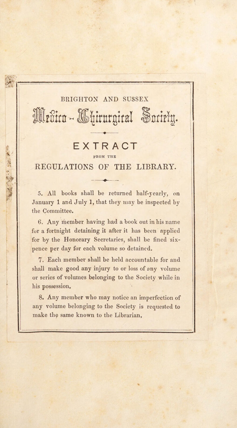 BRIGHTON AND SUSSEX E\ —♦— EXTRACT from the REGULATIONS OF THE LIBRARY. —- 5. All books shall be returned half-yearly, on January 1 and July I, that they may he inspected by the Committee. 6. Any member having had a hook out in his name for a fortnight detaining it after it has been applied for by the Honorary Secretaries, shall be fined six- pence per day for each volume so detained. 7. Each member shall be held accountable for and shall make good any injury to or loss of any volume or series of volumes belonging to the Society while in his possession, 8. Any member who may notice an imperfection of any volume belonging to the Society is requested to make tlip same known to the Librarian,