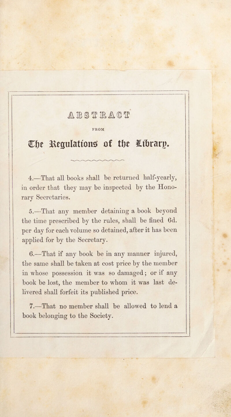 AffiSVRAGV FROM Cfje Regulations of tbe tibrarp. \ 4. —That all books shall be returned half-yearly, in order that they may be inspected by the Hono- rary Secretaries. 5. —That any member detaining a book beyond the time prescribed by the rules, shall be fined 6d. per day for each volume so detained, after it has been applied for by the Secretary. 6. —That if any book be in any manner injured, the same shall be taken at cost price by the member in whose possession it was so damaged; or if any book be lost, the member to whom it was last de- livered shall forfeit its published price. 7. —That no member shall be allowed to lend a book belonging to the Society.