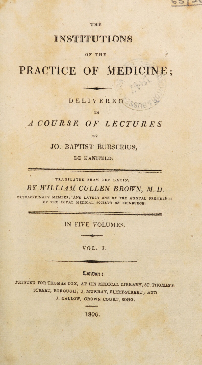 THE INSTITUTIONS OF THE A PRACTICE OF MEDICINE; /> ?- . x. . 1^3 DELIVERED IN A COURSE OF LECTURES BY JO. BAPTIST BURSERIUS, DE KANIFELD. TRANSLATED FROM THE LATIN* BY WILLIAM CULLEN BROWN, M. D. EXTRAORDINARY MEMBER,‘AND LATELY ONE OF THE ANNUAL PRESIDENTS OF THE ROYAL MEDICAL SOCIETY OF EDINBURGH. IN FIVE VOLUMES. VOL I, ContJon: PRINTED FOR THOMAS COX* AT HIS MEDICAE LIBRARY, ST. THOMAS'S- STREET* BOROUGH; I. MURRAY, FLEET-STREET; AND U CALLOW* CROWN-COURT, SOHO, 1806,