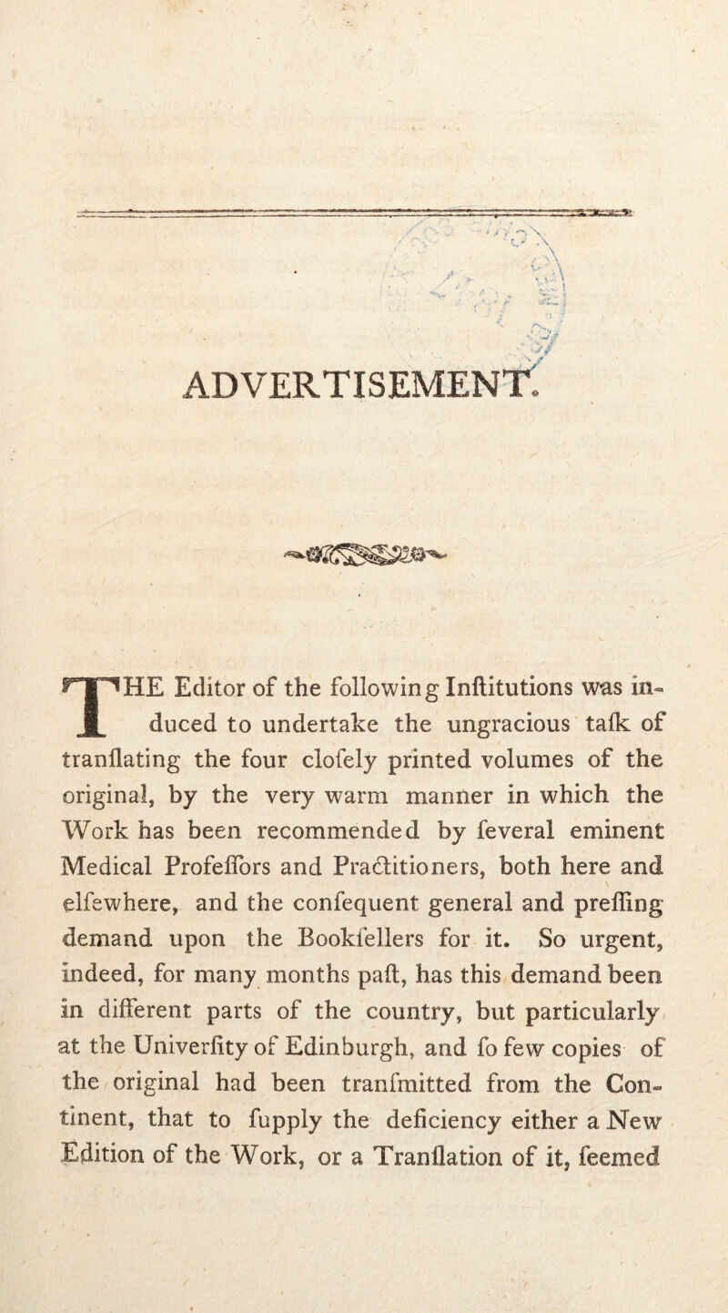 ■ - -./ v ^ \ v- u-\ ' ■ ■JZZ J -■u JT, advertisement: THE Editor of the following Xnftitutions was in- duced to undertake the ungracious talk of tranllating the four clofely printed volumes of the original, by the very warm manner in which the Work has been recommended by feveral eminent Medical ProfelTors and Practitioners, both here and elfe where, and the confequent general and preffing demand upon the Bookfellers for it. So urgent, indeed, for many months pall, has this demand been in different parts of the country, but particularly at the Univerlity of Edinburgh, and fo few copies of the original had been tranfmitted from the Con- tinent, that to fupply the deficiency either a New Edition of the Work, or a Tranflation of it, feemed