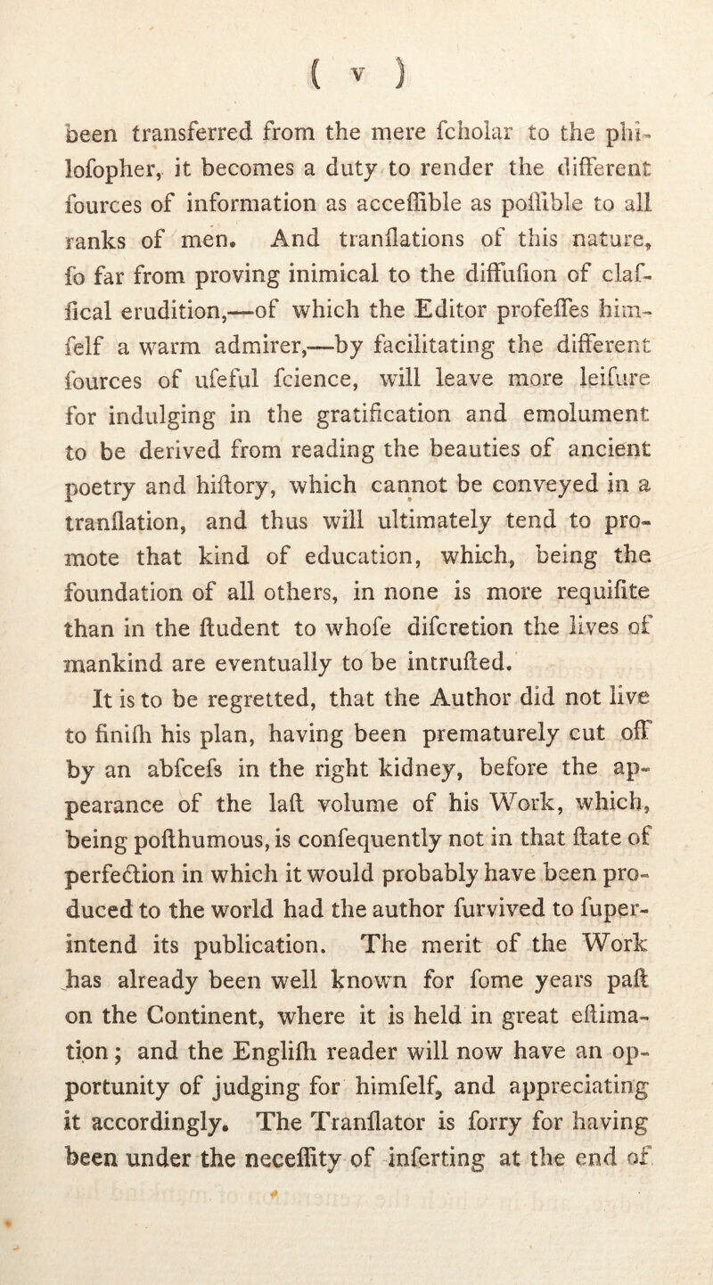 been transferred from the mere fcholar to the phi- lofopher, it becomes a duty to render the different fources of information as acceffible as poffible to all ranks of men. And tranflations of this nature, fo far from proving inimical to the diffuhon of claf- fical erudition,—of which the Editor profeffes him» felf a warm admirer,—by facilitating the different fources of ufeful fcience, will leave more leifure for indulging in the gratification and emolument to be derived from reading the beauties of ancient poetry and hidory, which cannot be conveyed in a tranilation, and thus will ultimately tend to pro- mote that kind of education, which, being the foundation of all others, in none is more requifite than in the Undent to whofe difcretion the lives of mankind are eventually to be intruded. It is to be regretted, that the Author did not live to finifh his plan, having been prematurely cut off by an abfcefs in the right kidney, before the ap- pearance of the lafl volume of his Work, which, being poflhumous, is confequently not in that date of perfection in which it would probably have been pro- duced to the world had the author furvived to fuper- intend its publication. The merit of the Work has already been well known for fome years pad on the Continent, where it is held in great edima- tion; and the Englifh reader will now have an op- portunity of judging for himfelf, and appreciating it accordingly. The Tranflator is forry for having been under the neceffity of inferring at the end of