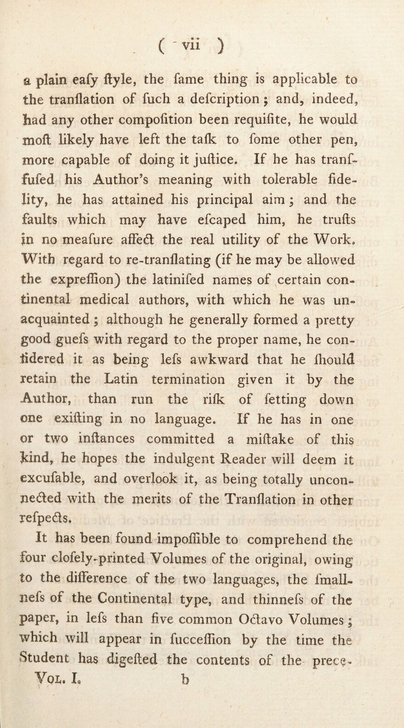 a plain eafy flyle, the fame thing is applicable to the tranllation of fuch a defcription ; and3 indeed, had any other compolition been requifite, he would moll likely have left the talk to fome other pen, more capable of doing it juftice. If he has tranf- fufed his Author's meaning with tolerable fide- lity, he has attained his principal aim; and the faults which may have efcaped him, he trulls in no meafure affed the real utility of the Work, With regard to re-tranllating (if he may be allowed the expreflion) the latinifed names of certain con- tinental medical authors, with which he was un- acquainted ; although he generally formed a pretty good guefs with regard to the proper name, he con- tidered it as being lefs awkward that he iliould retain the Latin termination given it by the Author, than run the rilk of letting down one exifting in no language. If he has in one or two inilances committed a mi (lake of this kind, he hopes the indulgent Reader will deem it excufable, and overlook it, as being totally uncon- nected with the merits of the Tranllation in other refpeds. It has been found impoffible to comprehend the four clofely-printed Volumes of the original, owing to the difference of the two languages, the imalL nefs of the Continental type, and thinnefs of the paper, in lefs than five common OCtavo Volumes; which will appear in fucceflion by the time the btudent has digefted the contents of the prece- Vol. Xa b