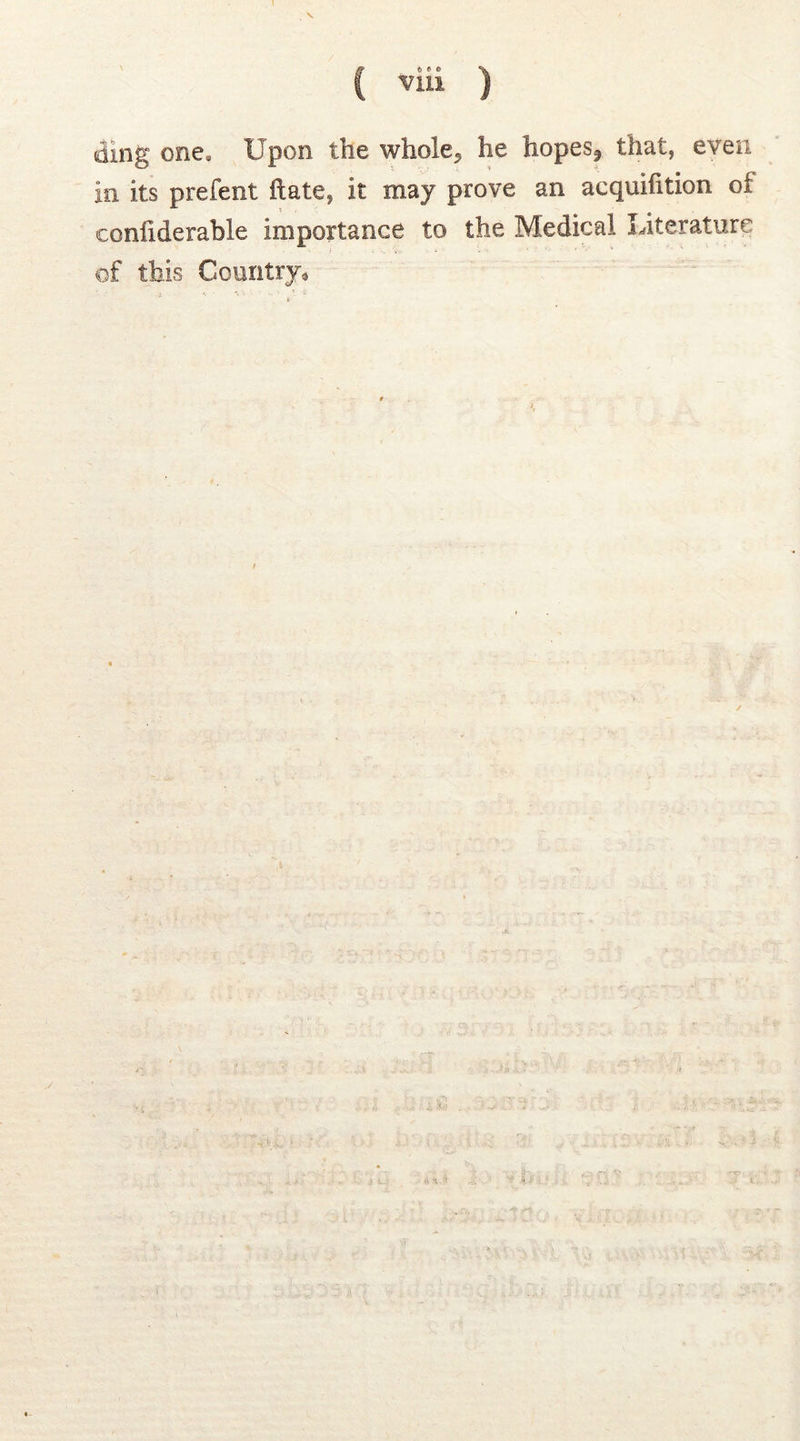 ff o « * «ii ding one. Upon the whole», lie hopes? that* even In its prefent ft ate, It may prove an acquifition oi confiderable importance to the Medical Literature of this Country*