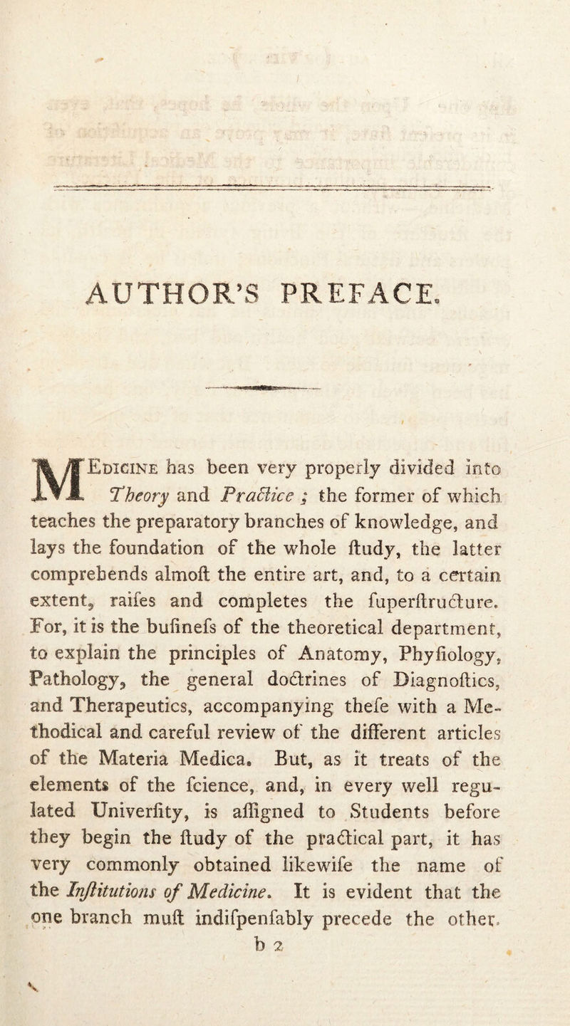 AUTHOR’S PREFACE. MEdicine has been very properly divided Into Theory and Pradice ; the former of which teaches the preparatory branches of knowledge, and lays the foundation of the whole ftudy, the latter comprehends almoft the entire art, and, to a certain extent^ raifes and completes the fuperftrufture. For, it is the buiinefs of the theoretical department, to explain the principles of Anatomy, Phyfiology* Pathology,, the general dodtrines of Diagnoftics, and Therapeutics, accompanying thefe with a Me- thodical and careful review of the different articles of the Materia Medica® But, as it treats of the elements of the fcience, and, in every well regu- lated Univerfity, is affigned to Students before they begin the ftudy of the practical part, it has very commonly obtained likewife the name of the Injlitutions of Medicine. It is evident that the one branch muff indifpenfably precede the other. b 2