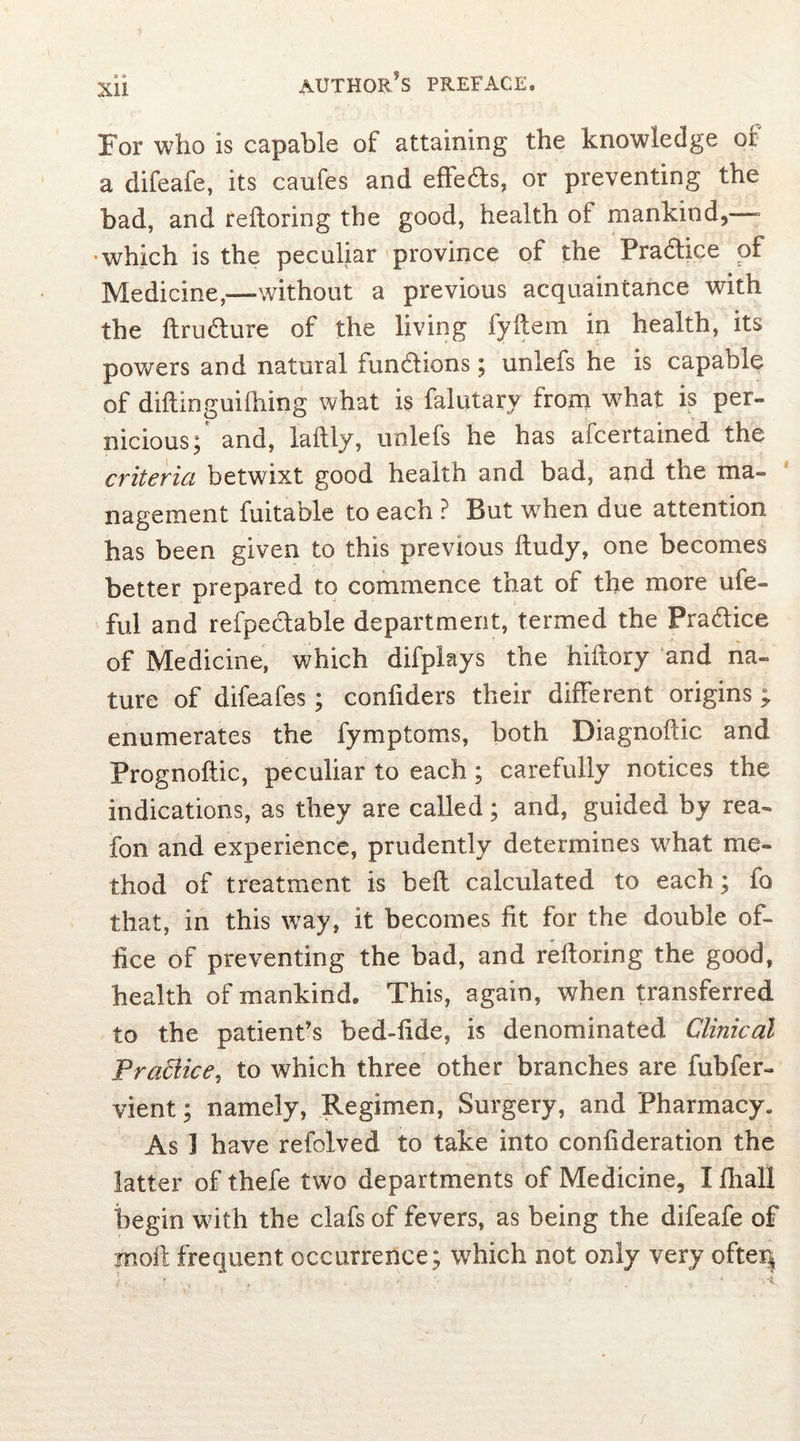 XU For who is capable of attaining the knowledge of a difeafe, its caufes and effe&s, or preventing the bad, and reftoring the good, health of mankind,—■ which is the peculiar province of the Pradhce of Medicine,—-without a previous acquaintance with the ftru&ure of the living fyftem in health, its powers and natural fun&ions; unlefs he is capable of dillinguilhing what is falutary from what is per- nicious; and, lailly, unlefs he has aicertained the criteria betwixt good health and bad, and the ma- nagement fuitable to each ? But when due attention has been given to this previous ftudy, one becomes better prepared to commence that of the more ufe- ful and refpectable department, termed the Pra&ice of Medicine, which difplays the hiftory and na- ture of difeafes; confiders their different origins ; enumerates the fymptoms, both Diagnoflic and Prognoftic, peculiar to each ; carefully notices the indications, as they are called; and, guided by rea- fon and experience, prudently determines what me- thod of treatment is bed calculated to each; fo that, in this way, it becomes fit for the double of- fice of preventing the bad, and reftoring the good, health of mankind. This, again, when transferred to the patient's bed-iide, is denominated Clinical Practice, to which three other branches are fubfer- vient; namely, Regimen, Surgery, and Pharmacy. As I have refolved to take into confideration the latter of thefe two departments of Medicine, I fliall begin with the clafs of fevers, as being the difeafe of moil frequent occurrence; which not only very ofteij /