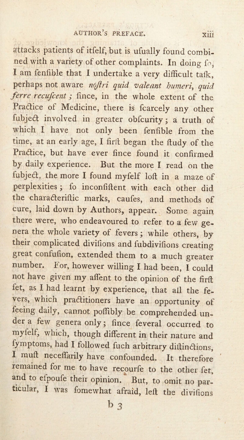 -. J ' ■ attacks patients of itfelf, but is ufually found combi- ned with a variety of other complaints» In doing fo3 I am fenfible that I undertake a very difficult talk, perhaps not aware nojiri quid valeant humeri, quid ferre recufcent; lince, in the whole extent of the Pradice of Medicine, there is fcarcely any other fubjed involved in greater obfcurity; a truth of which I have not only been fenlible from the time, at an early age, I firft began the ftudy of the Pradice, but have ever fince found it confirmed by daily experience» But the more I read on the fubjed, the more I found myfelf loft in a maze of perplexities; fo inconfiftent with each other did the charaderiftic marks, caufes, and methods of cure, laid down by Authors, appear. Some again there were, who endeavoured to refer to a few ge- nera the whole variety of fevers; while others, by their complicated divifions and lubdivifions creating great coniufion, extended them to a much greater number. For, however willing I had been, I could not have given my affent to the opinion of the firft fet, as I had learnt by experience, that all the fe- vers, which praditioners have an opportunity of feeing daily, cannot poffibly be comprehended un- der a few genera only; fince feveral occurred to myfelf, which, though different in their nature and fymptoms, had I followed fuch arbitrary diftindions, I muft neceffarily have confounded» It therefore remained for me to have recourfe to the other fet, arid to efpoufe their opinion. But, to omit no par- ticular, I was fomewhat afraid, left the divifions