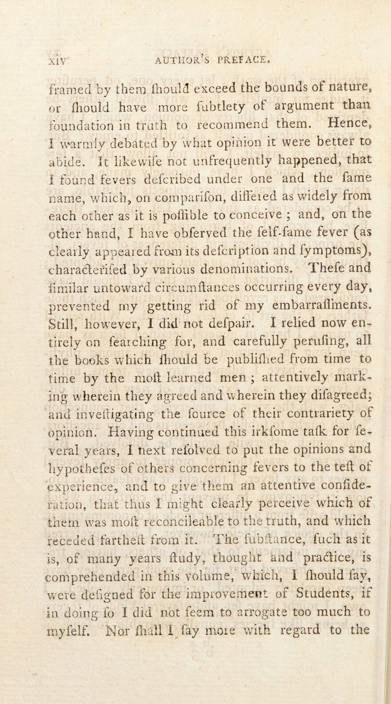 framed by them fhould exceed the bounds of nature, or fhould have more fubtlety ot argument than foundation in truth to recommend them. Hence, I warmly debated by what opinion it were better to abide. It likewife not unfrequently happened, that I found fevers defcribed under one and the fame name, which* on companion, diffeied as widely from each other as it is poffibie to conceive ; and, on the other hand, I have obferved the felf-fame fever (as clearly appeared from its defcription and fymptoms), charadleidfed by various denominations. Thefe and iimilar untoward circumdances occurring every day, prevented my getting rid of my embarraflrnents. Still, however, I did not defpair. I relied now en- tirely on fearching for, and carefully pending, all the books which Iliould be publiflied from time to time by the mod learned men ; attentively mark- ing wherein they agreed and wherein they difagreed; and invedigating the fource of their contrariety of opinion. Having continued this irkfome talk for fe- veral years, i next refolved to put the opinions and hypothefes of others concerning fevers to the ted of experience, and to give them an attentive conlide- ration, that thus I might clearly perceive which of them was mod reconcileahle to the truth, and which receded farthed from ft. The fubdance, fuch as it is, of many years dudy, thought and pra&ice, is comprehended in this volume, which, I fhould fay, were dedgned for the improvement of Students, if in doing fo I did not feem to arrogate too much to myfelf. Nor fhall I fay moie with regard to the