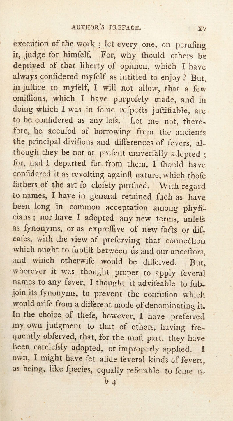 execution of the work ; let every one, on perilling it, judge for himfelf. For, why fhould others be deprived of that liberty of opinion, which I have always conlidered myfelf as intitled to enjoy ? But, in juftice to myfelf, I will not allow, that a few omiffions, which I have purpofely made, and in doing which I was in fome refpeds juftifiable, are to be confidered as any lofs. Let me not, there- fore, be accufed of borrowing from the ancients the principal divilions arid differences of fevers, al- though they be not at prefent univerfaliy adopted ; for, had I departed far., from them, X fhould have confidered it as revolting againfl nature, which thofe fathers of the art fo clofely purfued. With regard to names, X have in general retained fuch as have been long in common acceptation among phyfi- cians ^ nor have X adopted any new terms, unlefs as fynonyms, or as expreffive of new fads or did cafes, with the view of preferving that connedion which ought to fubfiil between us and our anceftors, and which otherwife would be diifolved. But, wherever it was thought proper to apply feveral names to any fever, I thought it advifeable to fub^ join its fynonyms, to prevent the condition which would arife from a different mode of denominating it* In the choice of thefe, however, X have preferred my own judgment to that of others, having fre- quently obferved, that, for the moft part, they have been careleisly adopted, or improperly applied* X own, X might have let afide feveral kinds of fevers^, as being, like fpecies, equally referable to fome o