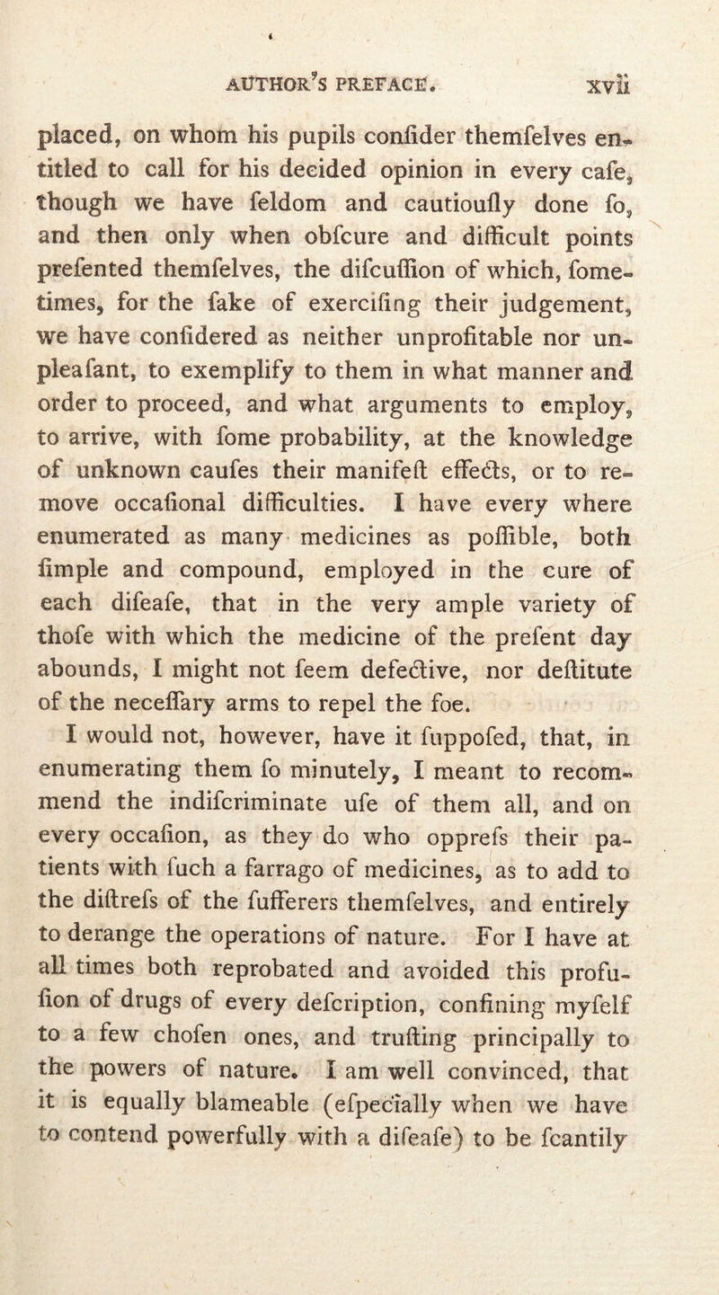 placed, on whom his pupils conlider themfelves en- titled to call for his decided opinion in every cafe, though we have feldom and cautioufiy done fo, and then only when obfcure and difficult points prefented themfelves, the difcuffion of which, fome- times, for the fake of exercifing their judgement, we have confidered as neither unprofitable nor un- plea fant, to exemplify to them in what manner and order to proceed, and what arguments to employ, to arrive, with fome probability, at the knowledge of unknown caufes their manifeft effe&s, or to re- move occafional difficulties. I have every where enumerated as many medicines as poffible, both fimple and compound, employed in the cure of each difeafe, that in the very ample variety of thofe with which the medicine of the prefent day abounds, I might not feem defective, nor deftitute of the neceffary arms to repel the foe. I would not, however, have it fuppofed, that, in enumerating them fo minutely, I meant to recom- mend the indifcriminate ufe of them all, and on every occafion, as they do who opprefs their pa- tients with iuch a farrago of medicines, as to add to the diftrefs of the fufferers themfelves, and entirely to derange the operations of nature. For l have at all times both reprobated and avoided this profu- lion of drugs of every defcription, confining myfelf to a few chofen ones, and trading principally to the powers of nature* I am well convinced, that it is equally blameable (efpecially when we have in contend powerfully with a difeafe) to be fcantily