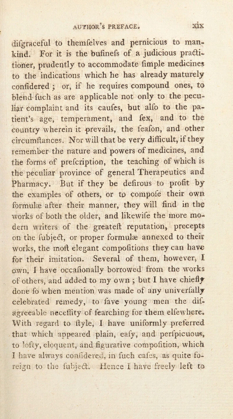 difgraceful to themfelves and pernicious to man« kind. For it is the bufinefs of a judicious pradT tioner, prudently to accommodate fimple medicines to the indications which he has already maturely confidered ; or, if he requires compound ones, to blend fuch as are applicable not only to the pecu- liar complaint and its caufes, but alfo to the pa- tient’s age, temperament, and lex, and to the country wherein it prevails, the feafon, and other circumftances. Nor will that be very difficult, if they remember the nature and powers of medicines, and the forms of prescription, the teaching of which is the peculiar province of general Therapeutics and Pharmacy, But if they be delirous to profit by the examples of others, or to compofe their own, formulae after their manner, they will find in the works of both the older, and likewife the more mo*» dern writers of the greateft reputation^ precepts on the fubject, or proper formulae annexed to their works, the moil elegant compofitions they can have for their imitation. Several of them, however, I own, I have occafionally borrowed from the works of others, and added to my own ; but I have chiefly done fo when mention was made of any univerfally celebrated remedy, to fave young men the dif- agreeable neceffity of fearching for them elfewhere* With regard to ftyle, I have uniformly preferred that which appeared plain, eafy, and perfpicuous» to lofty, eloquent, and figurative compofition, which I have always confidered, in fuch cafes, as quite fo- reign to the fubject. Hence I have freely left to