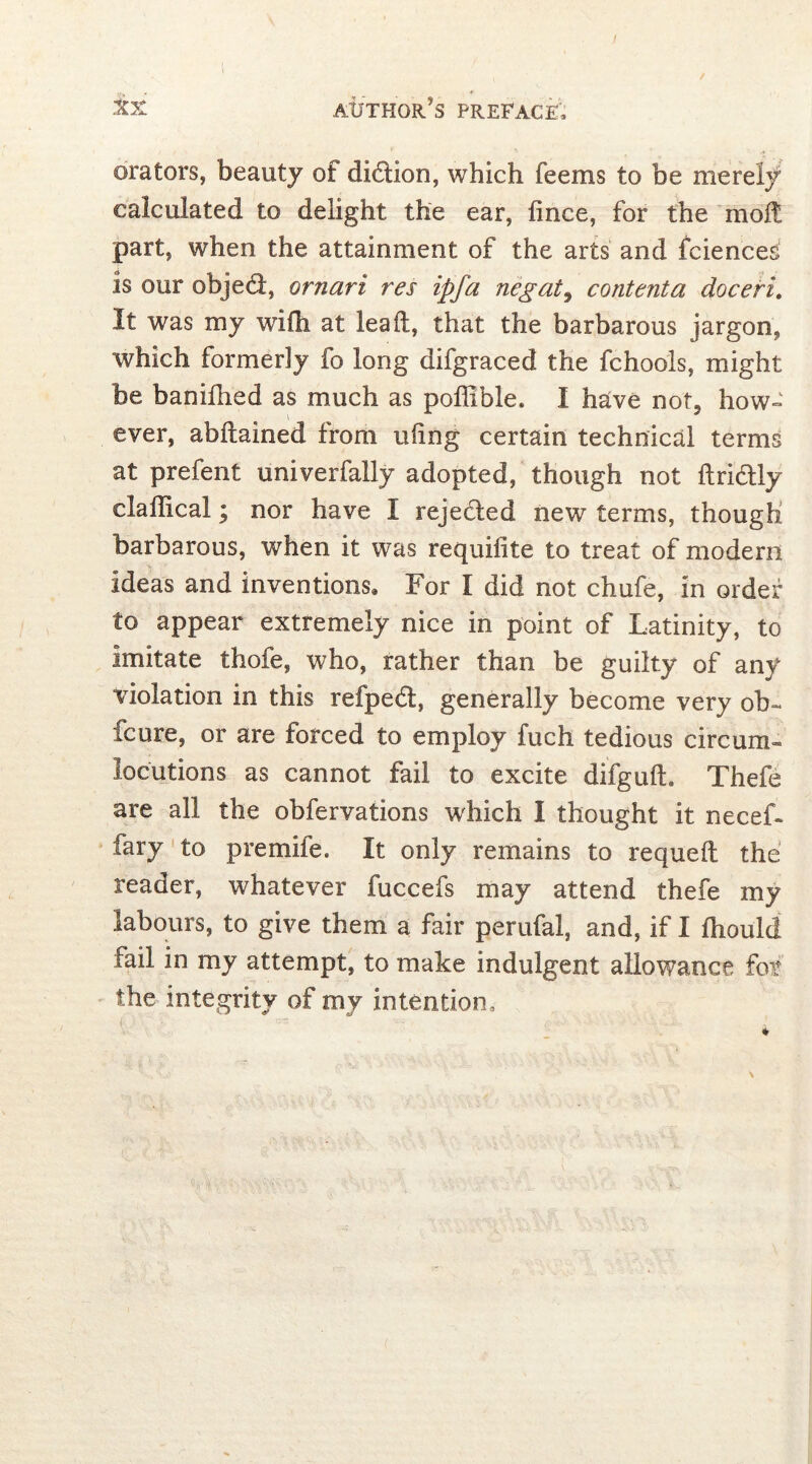 orators, beauty of diblion, which feems to be merely calculated to delight the ear, fince, for the moft part, when the attainment of the arts and fciences is our objedl, ornari res ipfa negate contenta doceri. It was my with at lead, that the barbarous jargon, which formerly fo long difgraced the fchools, might be banifned as much as poffible. I have not. how- ever, abftained from uftng certain technical terms at prefent univerfally adopted, though not ftridtly claffical; nor have I reje&ed new terms, though barbarous, when it was requifite to treat of modem Ideas and inventions. For I did not chufe, in order to appear extremely nice in point of Latinity, to imitate thofe, who, rather than be guilty of any violation in this refped, generally become very ob~ fcure, or are forced to employ fuch tedious circum» locutions as cannot fail to excite difguft. Thefe are all the obfervations which I thought it necef- iary to premife. It only remains to requeft the reader, whatever fuccefs may attend thefe my labours, to give them a fair perufal, and, if I Ihould fail in my attempt, to make indulgent allowance for the integrity of my intention.