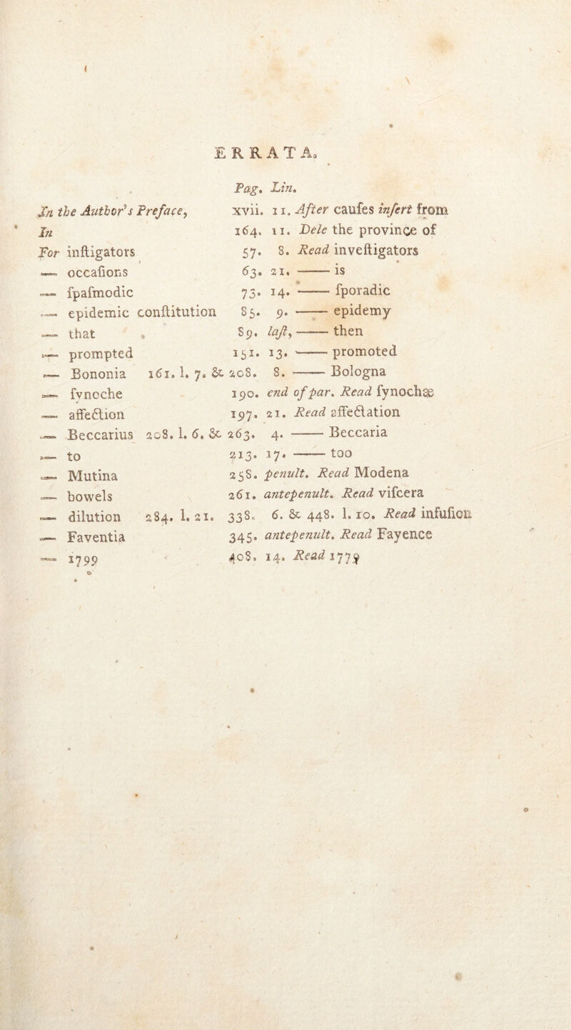 In the Author’s Preface, Pag. Lin. xvii. 11. After caufes infert from In 264. n. Dele the province of For inftigators 57. 8. Read inveftigators — occafions 63. 21. ——— is — fpafmodic 73. 14. fporadic — epidemic conflitution 85. 9. ——epidemy — that . S9. lajly——then prompted 151. 13. ——promoted <— Bononia 161.1. 7. Sc 208. 8, Bologna fvncche 190. end of par. Read fynochas affedtion 197. ai. Read effe&ation Becxarius 208.1. 6. Sc 263. 4. Beccaria 213. 17. too 25S. penult. Read Modena 261. antepenult. Read vifcera 284. 1. 21. 338» 6. Sc 448. 1. io. Read infufldl 345. antepenult. Read Fayence 408» 14. Read 1779 to — Mutina — bowels — dilution — Faventia “** 1799