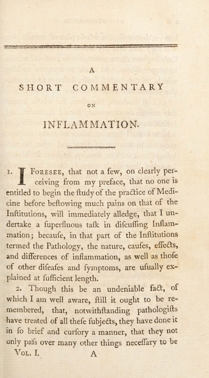 A SHORT CO M MENTARY ON 7 • i INFLAMMATION. i. T Foresee, that not a few, on clearly per- JL ceiving from my preface, that no one is entitled to begin the ftudy of the practice of Medi- cine before bellowing much pains on that ot the Inftitutions, will immediately alledge, that I un- dertake a fuperfluous talk in difcuffing Inflam- mation; becaufe, in that part of the Inftitutions termed the Pathology, the nature, caufes, effects, and differences of inflammation, as well as thofe of other difeafes and fymptoms, are ufually ex- plained at fufficient length* 2. Though this be an undeniable fad:, of which I am well aware, frill it ought to be re- membered, that, notwithftanding pathologifts have treated of all thefe fubjeds, they have done it in fo brief and curfory a manner, that they not only pafs over many other things neceffary to be Vol. I. A \