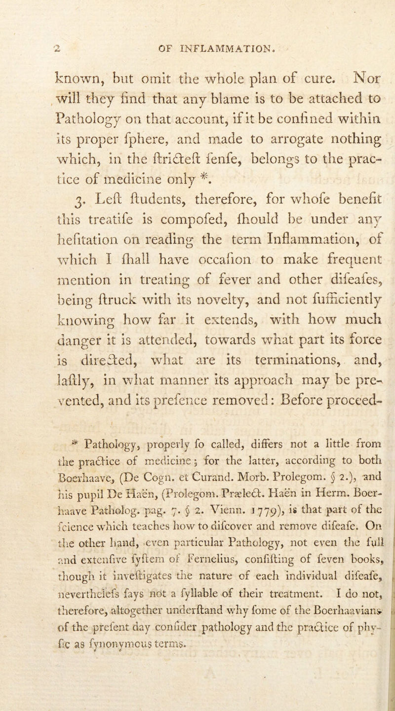 known, but omit the whole plan of cure. Nor will they find that any blame is to be attached to Pathology on that account, if it be confined within its proper fphere, and made to arrogate nothing which, in the ftridteft fenfe, belongs to the prac- tice of medicine only 3, Left ftudents, therefore, for whofe benefit this treatife is compofed, fliould be under any hefitation on reading the term Inflammation, of which I ihall have occafion to make frequent JL mention in treating of fever and other difeafes, being ftruck with its novelty, and not fufficiently knowing hove far it extends, with how much danger it is attended, towards what part its force is directed, what are its terminations, and, laftly, in what manner its approach may be pre« vented, and its prefence removed: Before proceed- * Pathology, properly fo called, differs not a little from the practice of medicine; for the latter, according to both Boerhaave, (De Cogn. et Curand. Morb. Prolegom. § 2.), and his pupil De Haen, (Prolegom. PrseleH. Haen in Herm. Boer- haave Patholog. pag. 7. § 2. Vienn. 1779), is that part of the feience which teaches how to difeover and remove difeafe. On the other hand, even particular Pathology, not even the full 1 and extenfive fyftem of Fernelius, confiding of feven books, , though it inveftigates tire nature of each individual difeafe, neverthelefs fays not a fyllable of their treatment. I do not, 5 therefore, altogether underftand why fome of the Boerhaavians- . of the prefent day confider pathology and the practice of phy- fic as fynonvmous terms.