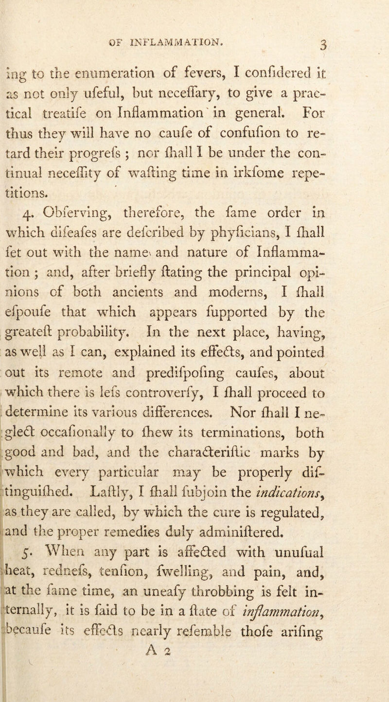 log to the enumeration of fevers, I confidered it as not only ufeful, but neceffary, to give a prac- tical treatife on Inflammation in general For thus they will have no caufe of confufion to re- tard their progrefs ; nor fhall 1 be under the con- tinual neceffity of wafting time in irkfome repe- titions. 4. Obferving, therefore, the fame order in which difeafes are defcribed by phyficians, I fhali fet out with the name\ and nature of Inflamma- tion ; and, after briefly ftating the principal opi- nions of both ancients and moderns, I fhali efpoufe that wdiich appears fupported by the greateft probability. In the next place, having, as well as I can, explained its efifeds, and pointed out its remote and predifpofing caufes, about which there is lefts controverfy, I fhali proceed to determine its various differences. Nor fhall I ne- gled occafionally to fhew its terminations, both good and bad, and the charaderiftic marks by which every particular may be properly dif- tinguifhed. Laftly, I fhall fubjoin the indications, as they are called, by which the cure is regulated, and the proper remedies duly adminiftered. 5. When any part is affeded with unufual heat, rednefs, tenfion, fwelling, and pain, and, at the fame time, an uneafy throbbing is felt in- ternally, it is faid to be in a ftate of inflammation, becaufe its effeds nearly referable thofe arifmg A 2