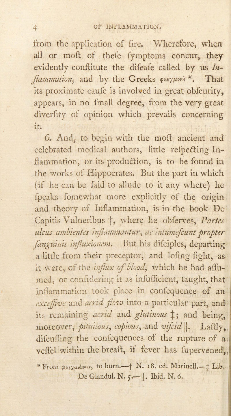 from the application of fire. Wherefore, when all or molt of thefe fymptoms concur, they evidently conftitute the difeafe called by us In- flammation^ and by the Greeks <pM-yjuovh That its proximate caufe is involved in great obfcurity, appears, in no fmall degree, from the very great diverfity of opinion which prevails concerning it. 6c And, to begin with the moil ancient and celebrated medical authors, little refpeddng In- flammation, or its production, is to be found in the works of Hippocrates. But the part in which (if he can be faid to allude to it any where) he fpeaks fo me what more explicitly of the origin and theory of Inflammation, is in the book De Capitis Vulneribus j~, where he obferves, Partes ulcus ambientes inflammantur, ac intumefcunt propter fanguinis influxionem. But his difciples, departing a little from their preceptor, and lofing fight, as it were, of the Influx of bloodwhich he had affu- raed, or confidering it as infufficient, taught, that inflammation took place in confequence of an i excejjive and acrid flow into a particular part, and its remaining acrid and glutinous J; and being, moreover, piUiitous, copious, and vifcid jj. Laftly, difcuffing the confequenc.es of the rupture of a veffel within the breaft, if fever has fupervened, # From <pteypuiv*v3 to burn.—f N. 18. ed. Marine!!.—-± Lib,. \ Be Glandul. N. 5.—1|. Ibide N. 6.