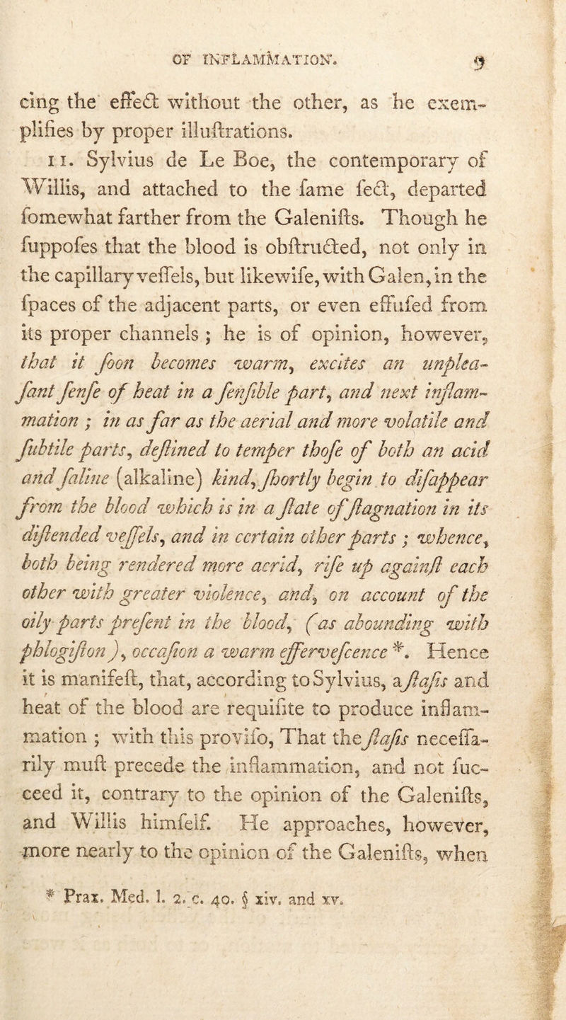 cing the effed: without the other, as he exem- plifies by proper iliuftrations. ii. Sylvius de Le Boe, the contemporary of Willis, and attached to the fame feci, departed io me what farther from the Galenifts. Though he fuppofes that the blood is obftruded, not only in the capillary veffels, but likewife, with Galen, in the fpaces of the adjacent parts, or even effufed from its proper channels ; he is of opinion, however, that it foon becomes 'warm, excites an unplca- fant fenfe of heat in a fenjible part, and next inflam- mation ; in as far as the aerial and more volatile and fubtile parts, defined io temper thofe of both an acid, and faline (alkaline) kind^ fhortly begin to difappear from the blood which is in a fate offagnation in its difi ended vefels, and in certain other parts ; whence, both being rendered more acrid, rife up againft each other with greater violence, and^ on account of the oily parts prefent in the blood, (as abounding with phlogifon), occafon a warm effervefcence Hence it is manifeft, that, according to Sylvius, a fafis and heat of the blood are requifite to produce inflam- mation ; with this provifo, That the fafis necefla- rily muft precede the inflammation, and not fuc- ceed it, contrary to the opinion of the Galenifts, and Willis himfelf. He approaches, however, more nearly to the opinion of the Galenifts, when