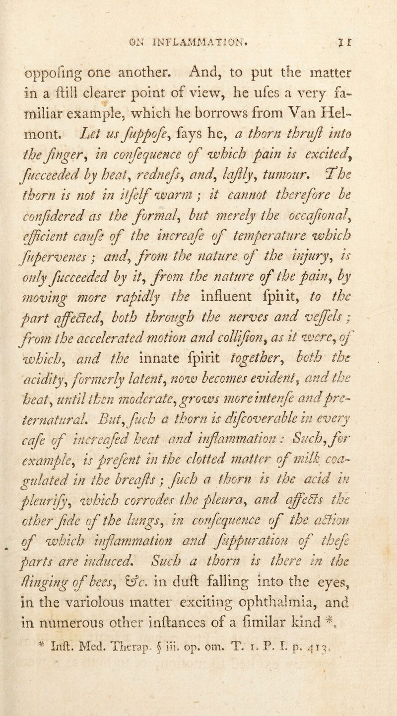 oppofmg one another. And, to put the matter in a (till clearer point of view, he ufes a very fa- miliar example, which he borrows from Van IIcl- monk Let us fuppofe, fays he, a thorn thrufi into the finger, in confequtnce of which pain is excitedf fucceeded by heat, rednefis, and, lafily, tumour. 7*he thorn is not in itfelf warm ; it cannot therefore be conjidered as the formalbut merely the occafonal\ efficient caufe of the increafe of temperature which fupervenes ; and, from the nature of the injury, /V n/z/p fucceeded by it, from the nature of the pain, by moving more rapidly the influent fpiiit, to the part affeded, both through the nerves and veffels; from the accelerated motion and collf on, as it were, oj which, and the innate fpirit together, both the acidity, formerly latent, now becomes evident, and the heat, until then moderate, grows moreintenfe and pre- ternatural. But, fuck a thorn is difcoverable in every cafe of increafed heat and inflammation.: Such, for example, is prefent in the clotted matter of milk coa- gulated in the breafis; fuch a thorn is the acid in pleurify, which corrodes the pleura, and offeds the ether fide of the lungs,. in confequence of the adieu of which infammation and fuppuration of thefe parts are induced. Such a thorn is there in the flinging of bees, in duft falling into the eyess in the variolous matter exciting ophthalmia, and in numerous other inftances of a fimilar kind A * Inft. Med. Therap,. 5 iii. op. om. T. i. P. I. p. 413,