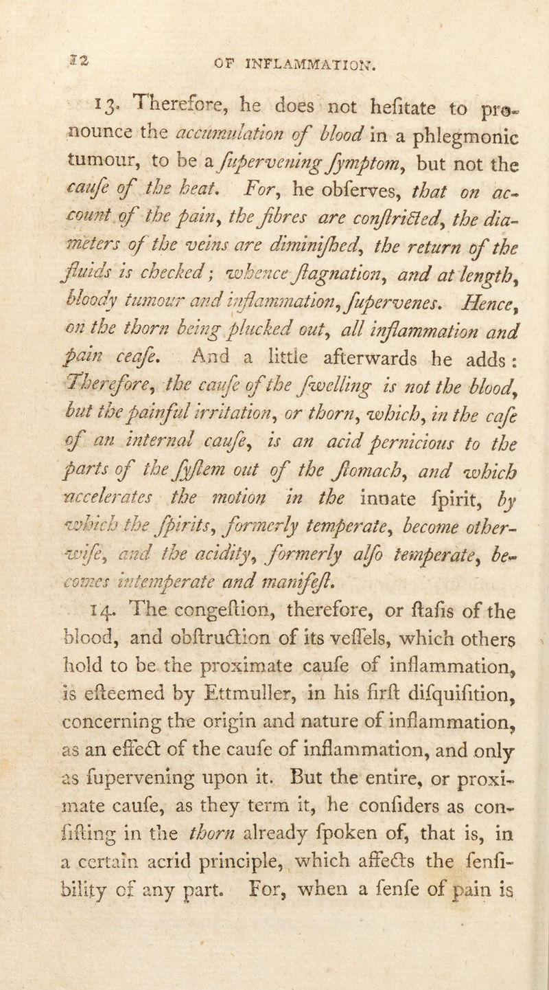 13» Therefore, he does not hefitate to pro- nounce tne accumulation of blood in a phlegmonic tumour, to be a fupervening fymptom, but not the caufe of the heat. For, he obferves, that on ac- .count of the painy the fibres are confirmed, the dia- meters of the veins are diminijhed, the return of the fluids is checked; whence fiagnation, and at lengthy bloody tumour and inflammation, fupcrvenes. Hence% on the thorn being plucked out, all inflammation and pain ceafe. And a little afterwards he adds: Therefore, the caufe of the fwelling is not the bloody hut the painful irritation, or thorn, which, in the cafe of an internal caufe, is an acid pernicious to the parts of the fyjlem out of the fiomach^ and which accelerates the motion in the innate fpirit, by which the fpirits, formerly temperate, become other- wife, and the acidity9 formerly alfo temperate, fe- comes intemperate and manifefi. 14. The congeftion, therefore, or ftafis of the blood, and obftrudtion of its veffels, which others hold to be the proximate caufe of inflammation^ is efteemed by Ettmuller, in his firft difquifition, concerning the origin and nature of inflammation, as an effedt of the caufe of inflammation, and only as fupervening upon it. But the entire, or proxh* mate caufe, as they term it, he confiders as con« lifting in the thorn already fpoken of, that is, in a certain acrid principle, which affedts the fenfi- faility of any part For, when a ienle of pain is